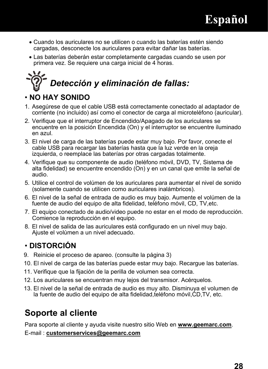  28• Cuando los auriculares no se utilicen o cuando las baterías estén siendo cargadas, desconecte los auriculares para evitar dañar las baterías. • Las baterías deberán estar completamente cargadas cuando se usen por primera vez. Se requiere una carga inicial de 4 horas.   Detección y eliminación de fallas: • NO HAY SONIDO 1.  Asegúrese de que el cable USB está correctamente conectado al adaptador de corriente (no incluido) así como el conector de carga al microteléfono (auricular). 2.  Verifique que el interruptor de Encendido/Apagado de los auriculares se encuentre en la posición Encendida (On) y el interruptor se encuentre iluminado en azul. 3.  El nivel de carga de las baterías puede estar muy bajo. Por favor, conecte el cable USB para recargar las baterías hasta que la luz verde en la oreja izquierda, o reemplace las baterías por otras cargadas totalmente. 4.  Verifique que su componente de audio (teléfono móvil, DVD, TV, Sistema de alta fidelidad) se encuentre encendido (On) y en un canal que emite la señal de audio. 5.  Utilice el control de volúmen de los auriculares para aumentar el nivel de sonido (solamente cuando se utilicen como auriculares inalámbricos). 6.  El nivel de la señal de entrada de audio es muy bajo. Aumente el volúmen de la fuente de audio del equipo de alta fidelidad, teléfono móvil, CD, TV,etc. 7.  El equipo conectado de audio/video puede no estar en el modo de reproducción. Comience la reproducción en el equipo. 8.  El nivel de salida de las auriculares está configurado en un nivel muy bajo. Ajuste el volúmen a un nivel adecuado.  • DISTORCIÓN 9.  Reinicie el proceso de apareo. (consulte la página 3) 10. El nivel de carga de las baterías puede estar muy bajo. Recargue las baterías.  11. Verifique que la fijación de la perilla de volumen sea correcta. 12. Los auriculares se encuentran muy lejos del transmisor. Acérquelos.  13. El nivel de la señal de entrada de audio es muy alto. Disminuya el volumen de la fuente de audio del equipo de alta fidelidad,teléfono móvil,CD,TV, etc.  Soporte al cliente Para soporte al cliente y ayuda visite nuestro sitio Web en www.geemarc.com.  E-mail : customerservices@geemarc.com   Español  