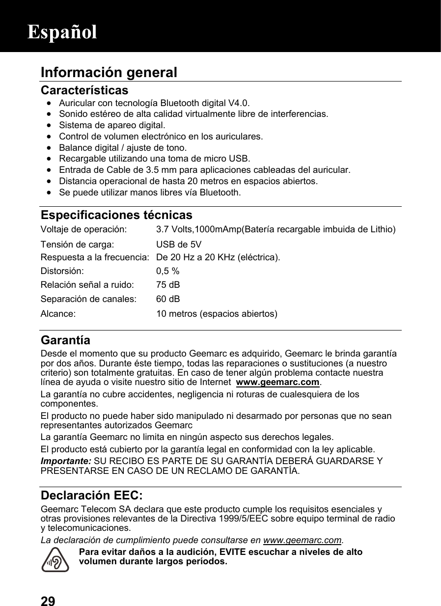  29Información general  Características • Auricular con tecnología Bluetooth digital V4.0.  • Sonido estéreo de alta calidad virtualmente libre de interferencias. • Sistema de apareo digital. • Control de volumen electrónico en los auriculares. • Balance digital / ajuste de tono. • Recargable utilizando una toma de micro USB. • Entrada de Cable de 3.5 mm para aplicaciones cableadas del auricular. • Distancia operacional de hasta 20 metros en espacios abiertos. • Se puede utilizar manos libres vía Bluetooth.   Especificaciones técnicas Voltaje de operación: 3.7 Volts,1000mAmp(Batería recargable imbuida de Lithio) Tensión de carga:  USB de 5V Respuesta a la frecuencia: De 20 Hz a 20 KHz (eléctrica).Distorsión: 0,5 %Relación señal a ruido: 75 dBSeparación de canales: 60 dBAlcance:  10 metros (espacios abiertos)  Garantía Desde el momento que su producto Geemarc es adquirido, Geemarc le brinda garantía por dos años. Durante éste tiempo, todas las reparaciones o sustituciones (a nuestro criterio) son totalmente gratuitas. En caso de tener algún problema contacte nuestra línea de ayuda o visite nuestro sitio de Internet  www.geemarc.com. La garantía no cubre accidentes, negligencia ni roturas de cualesquiera de los componentes. El producto no puede haber sido manipulado ni desarmado por personas que no sean representantes autorizados Geemarc La garantía Geemarc no limita en ningún aspecto sus derechos legales. El producto está cubierto por la garantía legal en conformidad con la ley aplicable. Importante: SU RECIBO ES PARTE DE SU GARANTÍA DEBERÁ GUARDARSE Y  PRESENTARSE EN CASO DE UN RECLAMO DE GARANTÍA.  Declaración EEC:  Geemarc Telecom SA declara que este producto cumple los requisitos esenciales y otras provisiones relevantes de la Directiva 1999/5/EEC sobre equipo terminal de radio y telecomunicaciones.  La declaración de cumplimiento puede consultarse en www.geemarc.com. Para evitar daños a la audición, EVITE escuchar a niveles de alto volumen durante largos períodos.  Español 