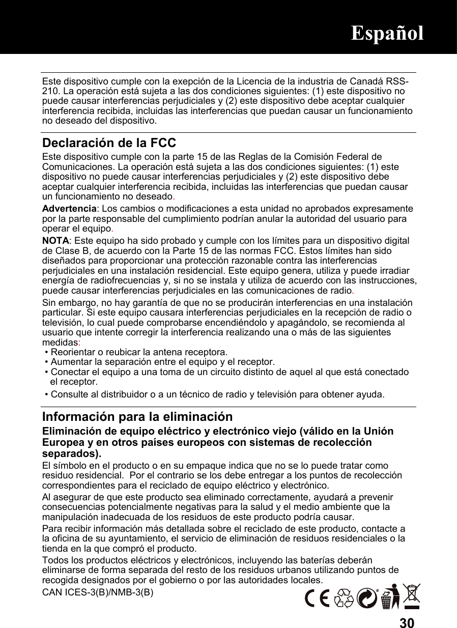  30 Este dispositivo cumple con la exepción de la Licencia de la industria de Canadá RSS-210. La operación está sujeta a las dos condiciones siguientes: (1) este dispositivo no puede causar interferencias perjudiciales y (2) este dispositivo debe aceptar cualquier interferencia recibida, incluidas las interferencias que puedan causar un funcionamiento no deseado del dispositivo.  Declaración de la FCC Este dispositivo cumple con la parte 15 de las Reglas de la Comisión Federal de Comunicaciones. La operación está sujeta a las dos condiciones siguientes: (1) este dispositivo no puede causar interferencias perjudiciales y (2) este dispositivo debe aceptar cualquier interferencia recibida, incluidas las interferencias que puedan causar un funcionamiento no deseado. Advertencia: Los cambios o modificaciones a esta unidad no aprobados expresamente por la parte responsable del cumplimiento podrían anular la autoridad del usuario para operar el equipo. NOTA: Este equipo ha sido probado y cumple con los límites para un dispositivo digital de Clase B, de acuerdo con la Parte 15 de las normas FCC. Estos límites han sido diseñados para proporcionar una protección razonable contra las interferencias perjudiciales en una instalación residencial. Este equipo genera, utiliza y puede irradiar energía de radiofrecuencias y, si no se instala y utiliza de acuerdo con las instrucciones, puede causar interferencias perjudiciales en las comunicaciones de radio. Sin embargo, no hay garantía de que no se producirán interferencias en una instalación particular. Si este equipo causara interferencias perjudiciales en la recepción de radio o televisión, lo cual puede comprobarse encendiéndolo y apagándolo, se recomienda al usuario que intente corregir la interferencia realizando una o más de las siguientes medidas:  • Reorientar o reubicar la antena receptora.  • Aumentar la separación entre el equipo y el receptor.  • Conectar el equipo a una toma de un circuito distinto de aquel al que está conectado el receptor.  • Consulte al distribuidor o a un técnico de radio y televisión para obtener ayuda.  Información para la eliminación Eliminación de equipo eléctrico y electrónico viejo (válido en la Unión Europea y en otros países europeos con sistemas de recolección separados). El símbolo en el producto o en su empaque indica que no se lo puede tratar como residuo residencial.  Por el contrario se los debe entregar a los puntos de recolección correspondientes para el reciclado de equipo eléctrico y electrónico.  Al asegurar de que este producto sea eliminado correctamente, ayudará a prevenir consecuencias potencialmente negativas para la salud y el medio ambiente que la manipulación inadecuada de los residuos de este producto podría causar.  Para recibir información más detallada sobre el reciclado de este producto, contacte a la oficina de su ayuntamiento, el servicio de eliminación de residuos residenciales o la tienda en la que compró el producto. Todos los productos eléctricos y electrónicos, incluyendo las baterías deberán eliminarse de forma separada del resto de los residuos urbanos utilizando puntos de recogida designados por el gobierno o por las autoridades locales. CAN ICES-3(B)/NMB-3(B) Español  Español  