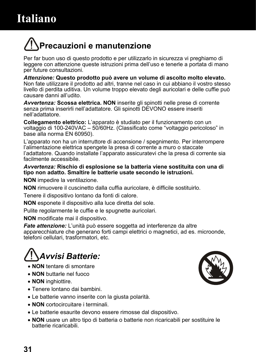  31Precauzioni e manutenzione Per far buon uso di questo prodotto e per utilizzarlo in sicurezza vi preghiamo di leggere con attenzione queste istruzioni prima dell’uso e tenerle a portata di mano per future consultazioni. Attenzione: Questo prodotto può avere un volume di ascolto molto elevato. Non fate utilizzare il prodotto ad altri, tranne nel caso in cui abbiano il vostro stesso livello di perdita uditiva. Un volume troppo elevato degli auricolari e delle cuffie può causare danni all’udito. Avvertenza: Scossa elettrica. NON inserite gli spinotti nelle prese di corrente senza prima inserirli nell’adattatore. Gli spinotti DEVONO essere inseriti nell’adattatore. Collegamento elettrico: L’apparato è studiato per il funzionamento con un voltaggio di 100-240VAC – 50/60Hz. (Classificato come “voltaggio pericoloso” in base alla norma EN 60950). L’apparato non ha un interruttore di accensione / spegnimento. Per interrompere l’alimentazione elettrica spengete la presa di corrente a muro o staccate l’adattatore. Quando installate l’apparato assicuratevi che la presa di corrente sia facilmente accessibile. Avvertenza: Rischio di esplosione se la batteria viene sostituita con una di tipo non adatto. Smaltire le batterie usate secondo le istruzioni. NON impedire la ventilazione. NON rimuovere il cuscinetto dalla cuffia auricolare, è difficile sostituirlo. Tenere il dispositivo lontano da fonti di calore.  NON esponete il dispositivo alla luce diretta del sole. Pulite regolarmente le cuffie e le spugnette auricolari.  NON modificate mai il dispositivo. Fate attenzione: L’unità può essere soggetta ad interferenze da altre apparecchiature che generano forti campi elettrici o magnetici, ad es. microonde, telefoni cellulari, trasformatori, etc.  Avvisi Batterie:  • NON tentare di smontare • NON buttarle nel fuoco • NON inghiottire.  • Tenere lontano dai bambini. • Le batterie vanno inserite con la giusta polarità. • NON cortocircuitare i terminali. • Le batterie esaurite devono essere rimosse dal dispositivo. • NON usare un altro tipo di batteria o batterie non ricaricabili per sostituire le batterie ricaricabili. Italiano 