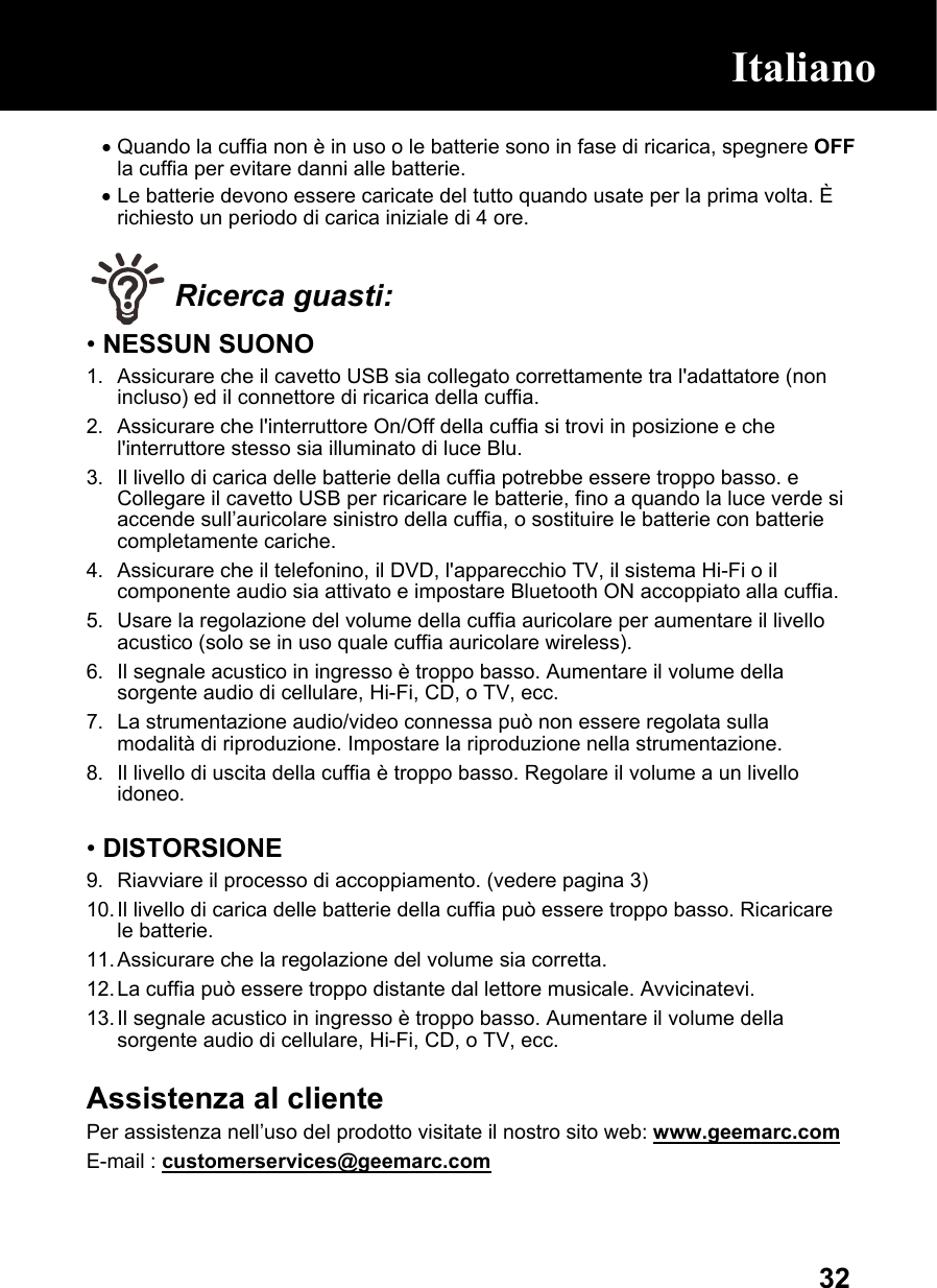  32• Quando la cuffia non è in uso o le batterie sono in fase di ricarica, spegnere OFF la cuffia per evitare danni alle batterie. • Le batterie devono essere caricate del tutto quando usate per la prima volta. È richiesto un periodo di carica iniziale di 4 ore.   Ricerca guasti: • NESSUN SUONO 1.  Assicurare che il cavetto USB sia collegato correttamente tra l&apos;adattatore (non incluso) ed il connettore di ricarica della cuffia. 2.  Assicurare che l&apos;interruttore On/Off della cuffia si trovi in posizione e che l&apos;interruttore stesso sia illuminato di luce Blu. 3.  Il livello di carica delle batterie della cuffia potrebbe essere troppo basso. e Collegare il cavetto USB per ricaricare le batterie, fino a quando la luce verde si accende sull’auricolare sinistro della cuffia, o sostituire le batterie con batterie completamente cariche. 4.  Assicurare che il telefonino, il DVD, l&apos;apparecchio TV, il sistema Hi-Fi o il componente audio sia attivato e impostare Bluetooth ON accoppiato alla cuffia. 5.  Usare la regolazione del volume della cuffia auricolare per aumentare il livello acustico (solo se in uso quale cuffia auricolare wireless). 6.  Il segnale acustico in ingresso è troppo basso. Aumentare il volume della sorgente audio di cellulare, Hi-Fi, CD, o TV, ecc. 7.  La strumentazione audio/video connessa può non essere regolata sulla modalità di riproduzione. Impostare la riproduzione nella strumentazione. 8.  Il livello di uscita della cuffia è troppo basso. Regolare il volume a un livello idoneo.  • DISTORSIONE 9.  Riavviare il processo di accoppiamento. (vedere pagina 3) 10. Il livello di carica delle batterie della cuffia può essere troppo basso. Ricaricare le batterie. 11. Assicurare che la regolazione del volume sia corretta. 12. La cuffia può essere troppo distante dal lettore musicale. Avvicinatevi.  13. Il segnale acustico in ingresso è troppo basso. Aumentare il volume della sorgente audio di cellulare, Hi-Fi, CD, o TV, ecc.   Assistenza al cliente Per assistenza nell’uso del prodotto visitate il nostro sito web: www.geemarc.com  E-mail : customerservices@geemarc.com  Italiano 