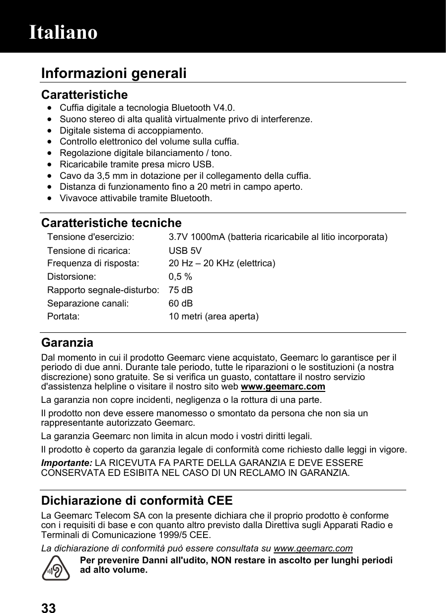  33Informazioni generali  Caratteristiche • Cuffia digitale a tecnologia Bluetooth V4.0. • Suono stereo di alta qualità virtualmente privo di interferenze. • Digitale sistema di accoppiamento. • Controllo elettronico del volume sulla cuffia. • Regolazione digitale bilanciamento / tono. • Ricaricabile tramite presa micro USB. • Cavo da 3,5 mm in dotazione per il collegamento della cuffia. • Distanza di funzionamento fino a 20 metri in campo aperto. • Vivavoce attivabile tramite Bluetooth.   Caratteristiche tecniche Tensione d&apos;esercizio:  3.7V 1000mA (batteria ricaricabile al litio incorporata) Tensione di ricarica:  USB 5V Frequenza di risposta:  20 Hz – 20 KHz (elettrica) Distorsione: 0,5 % Rapporto segnale-disturbo: 75 dB Separazione canali:  60 dB Portata:  10 metri (area aperta)  Garanzia Dal momento in cui il prodotto Geemarc viene acquistato, Geemarc lo garantisce per il periodo di due anni. Durante tale periodo, tutte le riparazioni o le sostituzioni (a nostra discrezione) sono gratuite. Se si verifica un guasto, contattare il nostro servizio d&apos;assistenza helpline o visitare il nostro sito web www.geemarc.com  La garanzia non copre incidenti, negligenza o la rottura di una parte. Il prodotto non deve essere manomesso o smontato da persona che non sia un rappresentante autorizzato Geemarc. La garanzia Geemarc non limita in alcun modo i vostri diritti legali. Il prodotto è coperto da garanzia legale di conformità come richiesto dalle leggi in vigore. Importante: LA RICEVUTA FA PARTE DELLA GARANZIA E DEVE ESSERE CONSERVATA ED ESIBITA NEL CASO DI UN RECLAMO IN GARANZIA.  Dichiarazione di conformità CEE  La Geemarc Telecom SA con la presente dichiara che il proprio prodotto è conforme con i requisiti di base e con quanto altro previsto dalla Direttiva sugli Apparati Radio e Terminali di Comunicazione 1999/5 CEE.  La dichiarazione di conformità può essere consultata su www.geemarc.com Per prevenire Danni all&apos;udito, NON restare in ascolto per lunghi periodi ad alto volume.  Italiano 