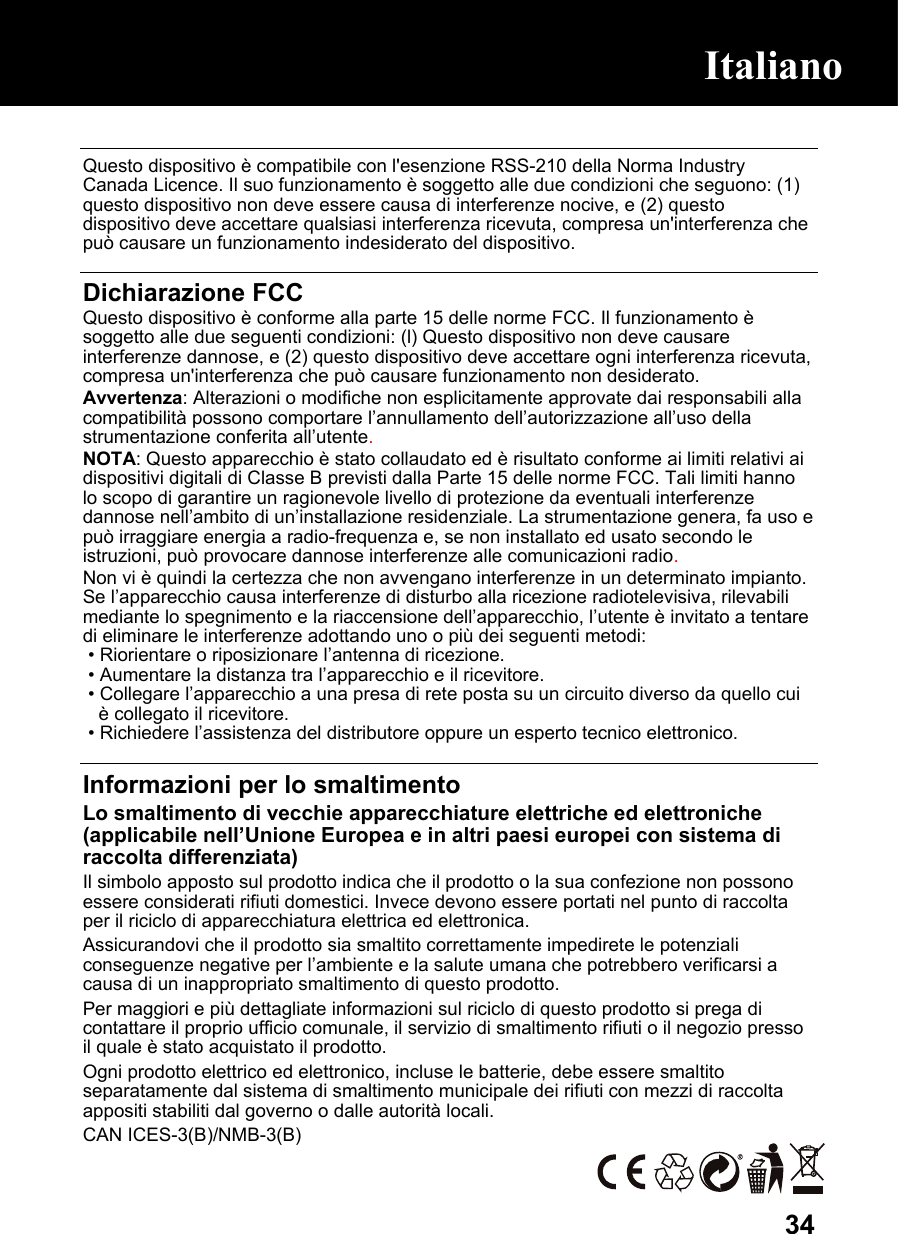  34 Questo dispositivo è compatibile con l&apos;esenzione RSS-210 della Norma Industry Canada Licence. Il suo funzionamento è soggetto alle due condizioni che seguono: (1) questo dispositivo non deve essere causa di interferenze nocive, e (2) questo dispositivo deve accettare qualsiasi interferenza ricevuta, compresa un&apos;interferenza che può causare un funzionamento indesiderato del dispositivo.  Dichiarazione FCC Questo dispositivo è conforme alla parte 15 delle norme FCC. Il funzionamento è soggetto alle due seguenti condizioni: (l) Questo dispositivo non deve causare interferenze dannose, e (2) questo dispositivo deve accettare ogni interferenza ricevuta, compresa un&apos;interferenza che può causare funzionamento non desiderato. Avvertenza: Alterazioni o modifiche non esplicitamente approvate dai responsabili alla compatibilità possono comportare l’annullamento dell’autorizzazione all’uso della strumentazione conferita all’utente. NOTA: Questo apparecchio è stato collaudato ed è risultato conforme ai limiti relativi ai dispositivi digitali di Classe B previsti dalla Parte 15 delle norme FCC. Tali limiti hanno lo scopo di garantire un ragionevole livello di protezione da eventuali interferenze dannose nell’ambito di un’installazione residenziale. La strumentazione genera, fa uso e può irraggiare energia a radio-frequenza e, se non installato ed usato secondo le istruzioni, può provocare dannose interferenze alle comunicazioni radio. Non vi è quindi la certezza che non avvengano interferenze in un determinato impianto. Se l’apparecchio causa interferenze di disturbo alla ricezione radiotelevisiva, rilevabili mediante lo spegnimento e la riaccensione dell’apparecchio, l’utente è invitato a tentare di eliminare le interferenze adottando uno o più dei seguenti metodi:  • Riorientare o riposizionare l’antenna di ricezione.  • Aumentare la distanza tra l’apparecchio e il ricevitore.  • Collegare l’apparecchio a una presa di rete posta su un circuito diverso da quello cui è collegato il ricevitore.  • Richiedere l’assistenza del distributore oppure un esperto tecnico elettronico.  Informazioni per lo smaltimento Lo smaltimento di vecchie apparecchiature elettriche ed elettroniche (applicabile nell’Unione Europea e in altri paesi europei con sistema di raccolta differenziata) Il simbolo apposto sul prodotto indica che il prodotto o la sua confezione non possono essere considerati rifiuti domestici. Invece devono essere portati nel punto di raccolta per il riciclo di apparecchiatura elettrica ed elettronica.  Assicurandovi che il prodotto sia smaltito correttamente impedirete le potenziali conseguenze negative per l’ambiente e la salute umana che potrebbero verificarsi a causa di un inappropriato smaltimento di questo prodotto.  Per maggiori e più dettagliate informazioni sul riciclo di questo prodotto si prega di contattare il proprio ufficio comunale, il servizio di smaltimento rifiuti o il negozio presso il quale è stato acquistato il prodotto. Ogni prodotto elettrico ed elettronico, incluse le batterie, debe essere smaltito separatamente dal sistema di smaltimento municipale dei rifiuti con mezzi di raccolta appositi stabiliti dal governo o dalle autorità locali. CAN ICES-3(B)/NMB-3(B)  Italiano Italiano 