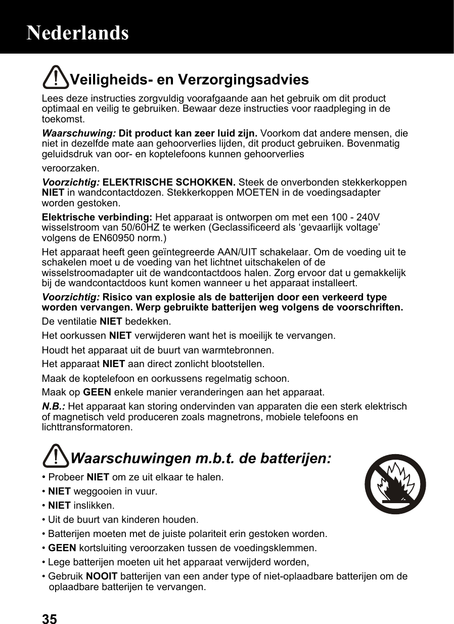  35Veiligheids- en Verzorgingsadvies Lees deze instructies zorgvuldig voorafgaande aan het gebruik om dit product optimaal en veilig te gebruiken. Bewaar deze instructies voor raadpleging in de toekomst. Waarschuwing: Dit product kan zeer luid zijn. Voorkom dat andere mensen, die niet in dezelfde mate aan gehoorverlies lijden, dit product gebruiken. Bovenmatig geluidsdruk van oor- en koptelefoons kunnen gehoorverlies veroorzaken. Voorzichtig: ELEKTRISCHE SCHOKKEN. Steek de onverbonden stekkerkoppen NIET in wandcontactdozen. Stekkerkoppen MOETEN in de voedingsadapter worden gestoken. Elektrische verbinding: Het apparaat is ontworpen om met een 100 - 240V wisselstroom van 50/60HZ te werken (Geclassificeerd als ‘gevaarlijk voltage’ volgens de EN60950 norm.) Het apparaat heeft geen geïntegreerde AAN/UIT schakelaar. Om de voeding uit te schakelen moet u de voeding van het lichtnet uitschakelen of de wisselstroomadapter uit de wandcontactdoos halen. Zorg ervoor dat u gemakkelijk bij de wandcontactdoos kunt komen wanneer u het apparaat installeert. Voorzichtig: Risico van explosie als de batterijen door een verkeerd type worden vervangen. Werp gebruikte batterijen weg volgens de voorschriften. De ventilatie NIET bedekken. Het oorkussen NIET verwijderen want het is moeilijk te vervangen. Houdt het apparaat uit de buurt van warmtebronnen. Het apparaat NIET aan direct zonlicht blootstellen. Maak de koptelefoon en oorkussens regelmatig schoon. Maak op GEEN enkele manier veranderingen aan het apparaat. N.B.: Het apparaat kan storing ondervinden van apparaten die een sterk elektrisch of magnetisch veld produceren zoals magnetrons, mobiele telefoons en lichttransformatoren.  Waarschuwingen m.b.t. de batterijen: • Probeer NIET om ze uit elkaar te halen. • NIET weggooien in vuur. • NIET inslikken. • Uit de buurt van kinderen houden. • Batterijen moeten met de juiste polariteit erin gestoken worden. • GEEN kortsluiting veroorzaken tussen de voedingsklemmen. • Lege batterijen moeten uit het apparaat verwijderd worden, • Gebruik NOOIT batterijen van een ander type of niet-oplaadbare batterijen om de oplaadbare batterijen te vervangen. Nederlands 