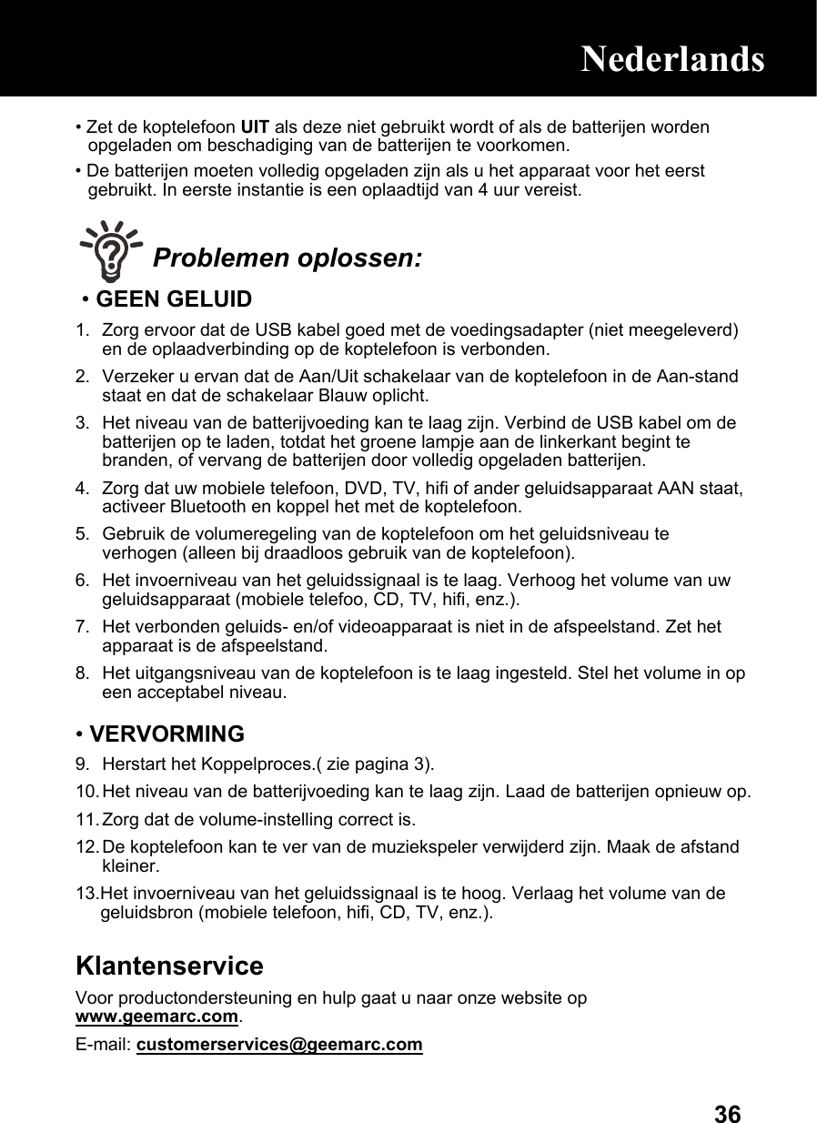  36• Zet de koptelefoon UIT als deze niet gebruikt wordt of als de batterijen worden opgeladen om beschadiging van de batterijen te voorkomen. • De batterijen moeten volledig opgeladen zijn als u het apparaat voor het eerst gebruikt. In eerste instantie is een oplaadtijd van 4 uur vereist.   Problemen oplossen: • GEEN GELUID 1.  Zorg ervoor dat de USB kabel goed met de voedingsadapter (niet meegeleverd) en de oplaadverbinding op de koptelefoon is verbonden. 2.  Verzeker u ervan dat de Aan/Uit schakelaar van de koptelefoon in de Aan-stand staat en dat de schakelaar Blauw oplicht. 3.  Het niveau van de batterijvoeding kan te laag zijn. Verbind de USB kabel om de batterijen op te laden, totdat het groene lampje aan de linkerkant begint te branden, of vervang de batterijen door volledig opgeladen batterijen. 4.  Zorg dat uw mobiele telefoon, DVD, TV, hifi of ander geluidsapparaat AAN staat, activeer Bluetooth en koppel het met de koptelefoon. 5.  Gebruik de volumeregeling van de koptelefoon om het geluidsniveau te verhogen (alleen bij draadloos gebruik van de koptelefoon). 6.  Het invoerniveau van het geluidssignaal is te laag. Verhoog het volume van uw geluidsapparaat (mobiele telefoo, CD, TV, hifi, enz.). 7.  Het verbonden geluids- en/of videoapparaat is niet in de afspeelstand. Zet het apparaat is de afspeelstand. 8.  Het uitgangsniveau van de koptelefoon is te laag ingesteld. Stel het volume in op een acceptabel niveau.  • VERVORMING 9.  Herstart het Koppelproces.( zie pagina 3). 10. Het niveau van de batterijvoeding kan te laag zijn. Laad de batterijen opnieuw op.  11. Zorg dat de volume-instelling correct is. 12. De koptelefoon kan te ver van de muziekspeler verwijderd zijn. Maak de afstand kleiner.  13.Het invoerniveau van het geluidssignaal is te hoog. Verlaag het volume van de geluidsbron (mobiele telefoon, hifi, CD, TV, enz.).  Klantenservice Voor productondersteuning en hulp gaat u naar onze website op www.geemarc.com. E-mail: customerservices@geemarc.com  Nederlands 