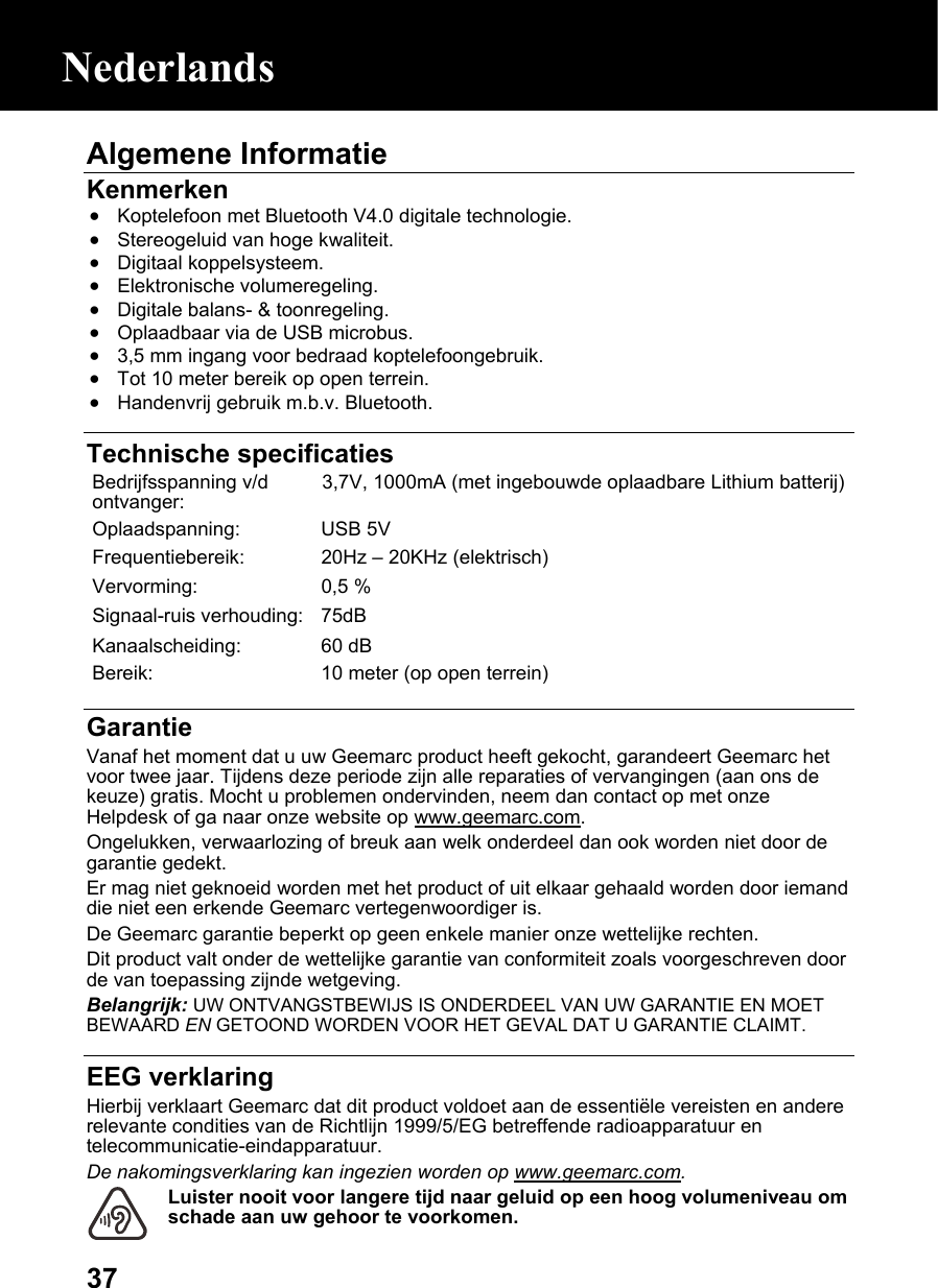  37Algemene Informatie Kenmerken • Koptelefoon met Bluetooth V4.0 digitale technologie. • Stereogeluid van hoge kwaliteit. • Digitaal koppelsysteem. • Elektronische volumeregeling. • Digitale balans- &amp; toonregeling. • Oplaadbaar via de USB microbus. • 3,5 mm ingang voor bedraad koptelefoongebruik. • Tot 10 meter bereik op open terrein. • Handenvrij gebruik m.b.v. Bluetooth.    Technische specificaties Bedrijfsspanning v/d ontvanger:  3,7V, 1000mA (met ingebouwde oplaadbare Lithium batterij)  Oplaadspanning: USB 5V Frequentiebereik:  20Hz – 20KHz (elektrisch) Vervorming: 0,5 % Signaal-ruis verhouding: 75dB Kanaalscheiding: 60 dB Bereik:  10 meter (op open terrein)  Garantie Vanaf het moment dat u uw Geemarc product heeft gekocht, garandeert Geemarc het voor twee jaar. Tijdens deze periode zijn alle reparaties of vervangingen (aan ons de keuze) gratis. Mocht u problemen ondervinden, neem dan contact op met onze Helpdesk of ga naar onze website op www.geemarc.com. Ongelukken, verwaarlozing of breuk aan welk onderdeel dan ook worden niet door de garantie gedekt. Er mag niet geknoeid worden met het product of uit elkaar gehaald worden door iemand die niet een erkende Geemarc vertegenwoordiger is. De Geemarc garantie beperkt op geen enkele manier onze wettelijke rechten. Dit product valt onder de wettelijke garantie van conformiteit zoals voorgeschreven door de van toepassing zijnde wetgeving. Belangrijk: UW ONTVANGSTBEWIJS IS ONDERDEEL VAN UW GARANTIE EN MOET BEWAARD EN GETOOND WORDEN VOOR HET GEVAL DAT U GARANTIE CLAIMT.  EEG verklaring Hierbij verklaart Geemarc dat dit product voldoet aan de essentiële vereisten en andere relevante condities van de Richtlijn 1999/5/EG betreffende radioapparatuur en telecommunicatie-eindapparatuur. De nakomingsverklaring kan ingezien worden op www.geemarc.com. Luister nooit voor langere tijd naar geluid op een hoog volumeniveau om schade aan uw gehoor te voorkomen. Nederlands 