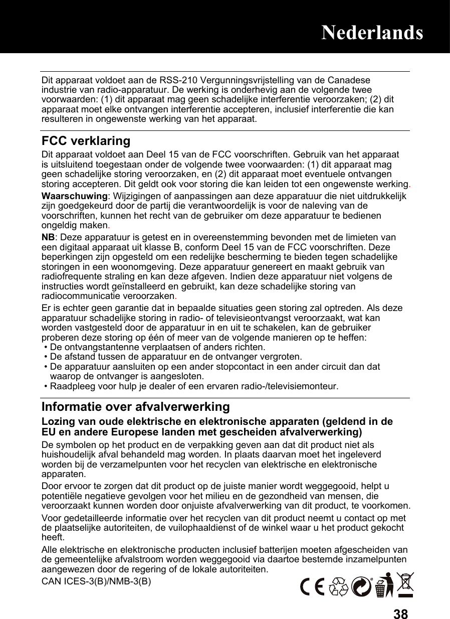  38 Dit apparaat voldoet aan de RSS-210 Vergunningsvrijstelling van de Canadese industrie van radio-apparatuur. De werking is onderhevig aan de volgende twee voorwaarden: (1) dit apparaat mag geen schadelijke interferentie veroorzaken; (2) dit apparaat moet elke ontvangen interferentie accepteren, inclusief interferentie die kan resulteren in ongewenste werking van het apparaat.  FCC verklaring Dit apparaat voldoet aan Deel 15 van de FCC voorschriften. Gebruik van het apparaat is uitsluitend toegestaan onder de volgende twee voorwaarden: (1) dit apparaat mag geen schadelijke storing veroorzaken, en (2) dit apparaat moet eventuele ontvangen storing accepteren. Dit geldt ook voor storing die kan leiden tot een ongewenste werking. Waarschuwing: Wijzigingen of aanpassingen aan deze apparatuur die niet uitdrukkelijk zijn goedgekeurd door de partij die verantwoordelijk is voor de naleving van de voorschriften, kunnen het recht van de gebruiker om deze apparatuur te bedienen ongeldig maken. NB: Deze apparatuur is getest en in overeenstemming bevonden met de limieten van een digitaal apparaat uit klasse B, conform Deel 15 van de FCC voorschriften. Deze beperkingen zijn opgesteld om een redelijke bescherming te bieden tegen schadelijke storingen in een woonomgeving. Deze apparatuur genereert en maakt gebruik van radiofrequente straling en kan deze afgeven. Indien deze apparatuur niet volgens de instructies wordt geïnstalleerd en gebruikt, kan deze schadelijke storing van radiocommunicatie veroorzaken. Er is echter geen garantie dat in bepaalde situaties geen storing zal optreden. Als deze apparatuur schadelijke storing in radio- of televisieontvangst veroorzaakt, wat kan worden vastgesteld door de apparatuur in en uit te schakelen, kan de gebruiker proberen deze storing op één of meer van de volgende manieren op te heffen:  • De ontvangstantenne verplaatsen of anders richten.  • De afstand tussen de apparatuur en de ontvanger vergroten.  • De apparatuur aansluiten op een ander stopcontact in een ander circuit dan dat waarop de ontvanger is aangesloten.  • Raadpleeg voor hulp je dealer of een ervaren radio-/televisiemonteur.  Informatie over afvalverwerking Lozing van oude elektrische en elektronische apparaten (geldend in de EU en andere Europese landen met gescheiden afvalverwerking) De symbolen op het product en de verpakking geven aan dat dit product niet als huishoudelijk afval behandeld mag worden. In plaats daarvan moet het ingeleverd worden bij de verzamelpunten voor het recyclen van elektrische en elektronische apparaten. Door ervoor te zorgen dat dit product op de juiste manier wordt weggegooid, helpt u potentiële negatieve gevolgen voor het milieu en de gezondheid van mensen, die veroorzaakt kunnen worden door onjuiste afvalverwerking van dit product, te voorkomen. Voor gedetailleerde informatie over het recyclen van dit product neemt u contact op met de plaatselijke autoriteiten, de vuilophaaldienst of de winkel waar u het product gekocht heeft. Alle elektrische en elektronische producten inclusief batterijen moeten afgescheiden van de gemeentelijke afvalstroom worden weggegooid via daartoe bestemde inzamelpunten aangewezen door de regering of de lokale autoriteiten. CAN ICES-3(B)/NMB-3(B) Nederlands Nederlands 