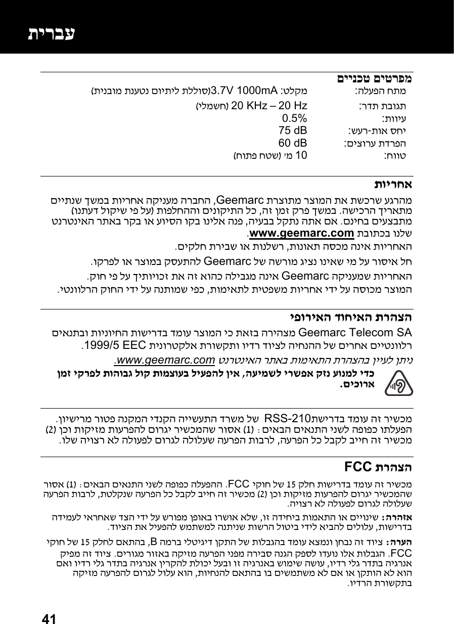  41 םיינכט םיטרפמ  הלעפה חתמ:  טלקמ: 3.7V 1000mA)לוסתינבומ תנעטנ םויתיל תל( רדת תבוגת:  20 Hz – 20 KHz )ילמשח(  תוויע:0.5%תוא סחי-שער:  75 dBםיצורע תדרפה:  60 dBחווט:10 מ &apos;)חותפ חטש( תוירחא  תרצותמ רצומה תא תשכרש עגרהמGeemarc ,הקינעמ הרבחה תוירחא םייתנש ךשמב השיכרה ךיראתמ .הז ןמז קרפ ךשמב ,נוקיתה לכ תופלחההו םי)ונתעד לוקיש יפ לע ( םניחב םיעצבתמ .היעבב לקתנ התא םא , טנרטניאה רתאב רקב וא עויסה וקב ונילא הנפ תבותכב ונלשwww.geemarc.com.  תונואת הסכמ הניא תוירחאה ,םיקלח תריבש וא תונלשר.  לש השרומ גיצנ וניאש ימ לע רוסיא לחGeemarc וקרפל וא רצומב קסעתהל.  ירחאה הקינעמש תוGeemarc קוח יפ לע ךיתויוכז תא הז אוהכ הליבגמ הניא.  תומיאתל תיטפשמ תוירחא ידי לע הסוכמ רצומה ,יטנוולרה קוחה ידי לע הנתומש יפכ.  יפוריאה דוחיאה תרהצה Geemarc Telecom SA  םיאנתבו תוינויחה תושירדב דמוע רצומה יכ תאזב הריהצמל היחנהה לש םירחא םייטנוולר תינורטקלא תרושקתו וידר דויצ1999/5 EEC.  טנרטניאה רתאב תומיאתה תרהצהב ןייעל ןתינwww.geemarc.com.  העימשל ירשפא קזנ עונמל ידכ , ןמז יקרפל תוהובג לוק תומצועב ליעפהל ןיא םיכורא.   תשירדב דמוע הז רישכמRSS-210  עתה דרשמ לשןוישירמ רוטפ הנקמה ידנקה הייש . םיאבה םיאנתה ינשל הפופכ ותלעפה: )1 ( ןכו תוקיזמ תוערפהל םורגי רישכמהש רוסא)2 ( הערפה לכ לבקל בייח הז רישכמ ,ולש היוצר אל הלועפל םורגל הלולעש הערפה תוברל.    תרהצהFCC   קלח תושירדב דמוע הז רישכמ15 יקוח לשFCC . ה ינשל הפופכ הלעפההםיאבה םיאנת: )1 ( רוסא  ןכו תוקיזמ תוערפהל םורגי רישכמהש)2 (תטלקנש הערפה לכ לבקל בייח הז רישכמ , הערפה תוברל היוצר אל הלועפל םורגל הלולעש.  הרהזא: וז הדיחיב תומאתה וא םייוניש , הדימעל יארחאש דצה ידי לע שרופמ ןפואב ורשוא אלש תושירדב ,שרה לוטיב ידיל איבהל םילולעדויצה תא ליעפהל שמתשמל הנתינש תו.  הרעה:  המרב ילטיגיד ןקתה לש תולבגהב דמוע אצמנו ןחבנ הז דויצB , קלחל םאתהב15  יקוח לש FCC. םירוגמ רוזאב הקיזמ הערפה ינפמ הריבס הנגה קפסל ודעונ ולא תולבגה.  קיפמ הז דויצ וידר ילג רדתב היגרנא ,ל תלוכי לעבו וז היגרנאב שומיש השוע םאו וידר ילג רדתב היגרנא ןירקה תויחנהל םאתהב וב םישמתשמ אל םא וא ןקתוה אל אוה , הקיזמ הערפהל םורגל לולע אוה וידרה תרושקתב.  תירבע 