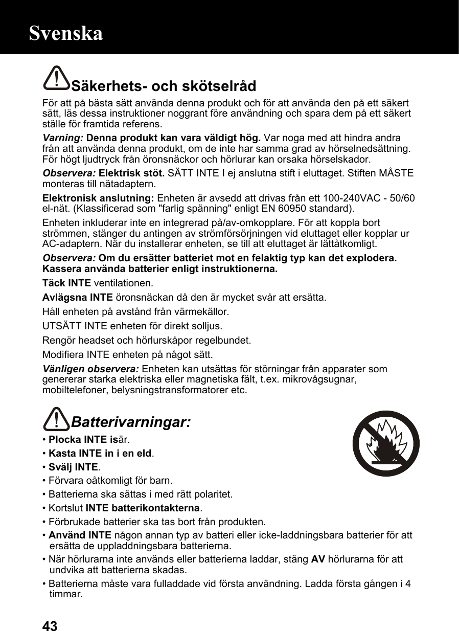  43Säkerhets- och skötselråd För att på bästa sätt använda denna produkt och för att använda den på ett säkert sätt, läs dessa instruktioner noggrant före användning och spara dem på ett säkert ställe för framtida referens. Varning: Denna produkt kan vara väldigt hög. Var noga med att hindra andra från att använda denna produkt, om de inte har samma grad av hörselnedsättning. För högt ljudtryck från öronsnäckor och hörlurar kan orsaka hörselskador. Observera: Elektrisk stöt. SÄTT INTE I ej anslutna stift i eluttaget. Stiften MÅSTE monteras till nätadaptern. Elektronisk anslutning: Enheten är avsedd att drivas från ett 100-240VAC - 50/60 el-nät. (Klassificerad som &quot;farlig spänning&quot; enligt EN 60950 standard). Enheten inkluderar inte en integrerad på/av-omkopplare. För att koppla bort strömmen, stänger du antingen av strömförsörjningen vid eluttaget eller kopplar ur AC-adaptern. När du installerar enheten, se till att eluttaget är lättåtkomligt. Observera: Om du ersätter batteriet mot en felaktig typ kan det explodera. Kassera använda batterier enligt instruktionerna. Täck INTE ventilationen. Avlägsna INTE öronsnäckan då den är mycket svår att ersätta. Håll enheten på avstånd från värmekällor. UTSÄTT INTE enheten för direkt solljus. Rengör headset och hörlurskåpor regelbundet. Modifiera INTE enheten på något sätt. Vänligen observera: Enheten kan utsättas för störningar från apparater som genererar starka elektriska eller magnetiska fält, t.ex. mikrovågsugnar, mobiltelefoner, belysningstransformatorer etc.  Batterivarningar:  • Plocka INTE isär. • Kasta INTE in i en eld. • Svälj INTE. • Förvara oåtkomligt för barn. • Batterierna ska sättas i med rätt polaritet. • Kortslut INTE batterikontakterna. • Förbrukade batterier ska tas bort från produkten. • Använd INTE någon annan typ av batteri eller icke-laddningsbara batterier för att ersätta de uppladdningsbara batterierna. • När hörlurarna inte används eller batterierna laddar, stäng AV hörlurarna för att undvika att batterierna skadas. • Batterierna måste vara fulladdade vid första användning. Ladda första gången i 4 timmar. Svenska 