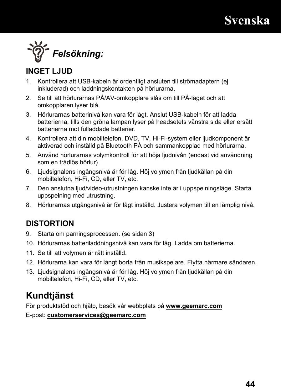  44 Felsökning: INGET LJUD 1.  Kontrollera att USB-kabeln är ordentligt ansluten till strömadaptern (ej inkluderad) och laddningskontakten på hörlurarna. 2.  Se till att hörlurarnas PÅ/AV-omkopplare slås om till PÅ-läget och att omkopplaren lyser blå. 3.  Hörlurarnas batterinivå kan vara för lågt. Anslut USB-kabeln för att ladda batterierna, tills den gröna lampan lyser på headsetets vänstra sida eller ersätt batterierna mot fulladdade batterier. 4.  Kontrollera att din mobiltelefon, DVD, TV, Hi-Fi-system eller ljudkomponent är aktiverad och inställd på Bluetooth PÅ och sammankopplad med hörlurarna. 5.  Använd hörlurarnas volymkontroll för att höja ljudnivån (endast vid användning som en trådlös hörlur). 6.  Ljudsignalens ingångsnivå är för låg. Höj volymen från ljudkällan på din mobiltelefon, Hi-Fi, CD, eller TV, etc. 7.  Den anslutna ljud/video-utrustningen kanske inte är i uppspelningsläge. Starta uppspelning med utrustning. 8.  Hörlurarnas utgångsnivå är för lågt inställd. Justera volymen till en lämplig nivå.  DISTORTION 9.  Starta om parningsprocessen. (se sidan 3) 10.  Hörlurarnas batteriladdningsnivå kan vara för låg. Ladda om batterierna.  11.  Se till att volymen är rätt inställd. 12.  Hörlurarna kan vara för långt borta från musikspelare. Flytta närmare sändaren.  13.  Ljudsignalens ingångsnivå är för låg. Höj volymen från ljudkällan på din mobiltelefon, Hi-Fi, CD, eller TV, etc.  Kundtjänst   För produktstöd och hjälp, besök vår webbplats på www.geemarc.com E-post: customerservices@geemarc.com     Svenska 