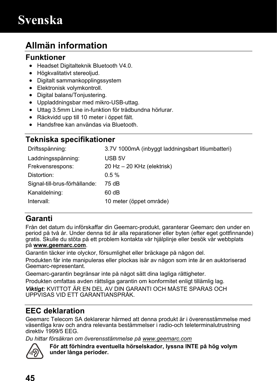  45Allmän information   Funktioner • Headset Digitalteknik Bluetooth V4.0. • Högkvalitativt stereoljud. • Digitalt sammankopplingssystem • Elektronisk volymkontroll. • Digital balans/Tonjustering. • Uppladdningsbar med mikro-USB-uttag. • Uttag 3.5mm Line in-funktion för trådbundna hörlurar. • Räckvidd upp till 10 meter i öppet fält. • Handsfree kan användas via Bluetooth.   Tekniska specifikationer Driftsspänning:  3.7V 1000mA (inbyggt laddningsbart litiumbatteri)Laddningsspänning: USB 5V Frekvensrespons: 20 Hz –20 KHz (elektrisk)Distortion: 0.5 %Signal-till-brus-förhållande: 75 dBKanaldelning: 60 dBIntervall:  10 meter (öppet område) Garanti Från det datum du införskaffar din Geemarc-produkt, garanterar Geemarc den under en period på två år. Under denna tid är alla reparationer eller byten (efter eget gottfinnande) gratis. Skulle du stöta på ett problem kontakta vår hjälplinje eller besök vår webbplats på www.geemarc.com. Garantin täcker inte olyckor, försumlighet eller bräckage på någon del. Produkten får inte manipuleras eller plockas isär av någon som inte är en auktoriserad Geemarc-representant. Geemarc-garantin begränsar inte på något sätt dina lagliga rättigheter.    Produkten omfattas avden rättsliga garantin om konformitet enligt tillämlig lag. Viktigt: KVITTOT ÄR EN DEL AV DIN GARANTI OCH MÅSTE SPARAS OCH UPPVISAS VID ETT GARANTIANSPRÅK.  EEC deklaration Geemarc Telecom SA deklarerar härmed att denna produkt är i överensstämmelse med väsentliga krav och andra relevanta bestämmelser i radio-och teleterminalutrustning direktiv 1999/5 EEG. Du hittar försäkran om överensstämmelse på www.geemarc.com För att förhindra eventuella hörselskador, lyssna INTE på hög volym under långa perioder.  Svenska 