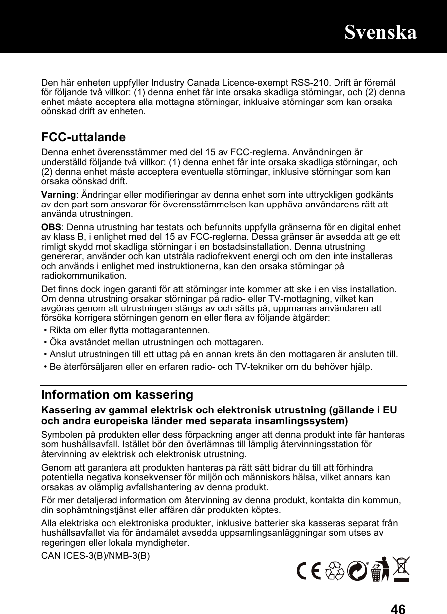  46 Den här enheten uppfyller Industry Canada Licence-exempt RSS-210. Drift är föremål för följande två villkor: (1) denna enhet får inte orsaka skadliga störningar, och (2) denna enhet måste acceptera alla mottagna störningar, inklusive störningar som kan orsaka oönskad drift av enheten.  FCC-uttalande Denna enhet överensstämmer med del 15 av FCC-reglerna. Användningen är underställd följande två villkor: (1) denna enhet får inte orsaka skadliga störningar, och (2) denna enhet måste acceptera eventuella störningar, inklusive störningar som kan orsaka oönskad drift. Varning: Ändringar eller modifieringar av denna enhet som inte uttryckligen godkänts av den part som ansvarar för överensstämmelsen kan upphäva användarens rätt att använda utrustningen. OBS: Denna utrustning har testats och befunnits uppfylla gränserna för en digital enhet av klass B, i enlighet med del 15 av FCC-reglerna. Dessa gränser är avsedda att ge ett rimligt skydd mot skadliga störningar i en bostadsinstallation. Denna utrustning genererar, använder och kan utstråla radiofrekvent energi och om den inte installeras och används i enlighet med instruktionerna, kan den orsaka störningar på radiokommunikation. Det finns dock ingen garanti för att störningar inte kommer att ske i en viss installation. Om denna utrustning orsakar störningar på radio- eller TV-mottagning, vilket kan avgöras genom att utrustningen stängs av och sätts på, uppmanas användaren att försöka korrigera störningen genom en eller flera av följande åtgärder:  • Rikta om eller flytta mottagarantennen.  • Öka avståndet mellan utrustningen och mottagaren.  • Anslut utrustningen till ett uttag på en annan krets än den mottagaren är ansluten till.  • Be återförsäljaren eller en erfaren radio- och TV-tekniker om du behöver hjälp.  Information om kassering Kassering av gammal elektrisk och elektronisk utrustning (gällande i EU och andra europeiska länder med separata insamlingssystem) Symbolen på produkten eller dess förpackning anger att denna produkt inte får hanteras som hushållsavfall. Istället bör den överlämnas till lämplig återvinningsstation för återvinning av elektrisk och elektronisk utrustning. Genom att garantera att produkten hanteras på rätt sätt bidrar du till att förhindra potentiella negativa konsekvenser för miljön och människors hälsa, vilket annars kan orsakas av olämplig avfallshantering av denna produkt. För mer detaljerad information om återvinning av denna produkt, kontakta din kommun, din sophämtningstjänst eller affären där produkten köptes. Alla elektriska och elektroniska produkter, inklusive batterier ska kasseras separat från hushållsavfallet via för ändamålet avsedda uppsamlingsanläggningar som utses av regeringen eller lokala myndigheter. CAN ICES-3(B)/NMB-3(B)  Svenska 