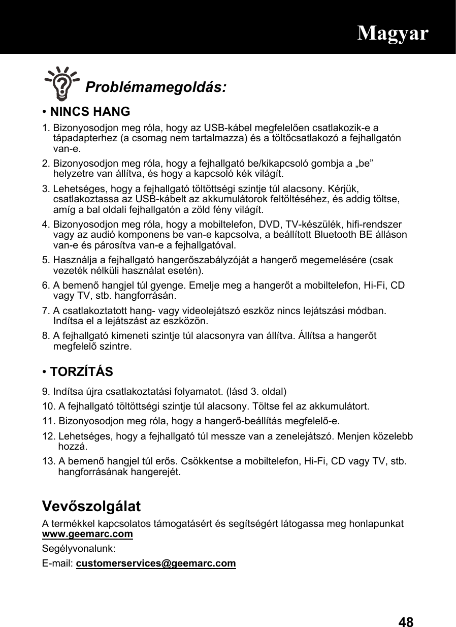  48 Problémamegoldás: • NINCS HANG 1. Bizonyosodjon meg róla, hogy az USB-kábel megfelelően csatlakozik-e a tápadapterhez (a csomag nem tartalmazza) és a töltőcsatlakozó a fejhallgatón van-e. 2. Bizonyosodjon meg róla, hogy a fejhallgató be/kikapcsoló gombja a „be” helyzetre van állítva, és hogy a kapcsoló kék világít. 3. Lehetséges, hogy a fejhallgató töltöttségi szintje túl alacsony. Kérjük, csatlakoztassa az USB-kábelt az akkumulátorok feltöltéséhez, és addig töltse, amíg a bal oldali fejhallgatón a zöld fény világít. 4. Bizonyosodjon meg róla, hogy a mobiltelefon, DVD, TV-készülék, hifi-rendszer vagy az audió komponens be van-e kapcsolva, a beállított Bluetooth BE álláson van-e és párosítva van-e a fejhallgatóval. 5. Használja a fejhallgató hangerőszabályzóját a hangerő megemelésére (csak vezeték nélküli használat esetén). 6. A bemenő hangjel túl gyenge. Emelje meg a hangerőt a mobiltelefon, Hi-Fi, CD vagy TV, stb. hangforrásán. 7. A csatlakoztatott hang- vagy videolejátszó eszköz nincs lejátszási módban. Indítsa el a lejátszást az eszközön. 8. A fejhallgató kimeneti szintje túl alacsonyra van állítva. Állítsa a hangerőt megfelelő szintre.  • TORZÍTÁS 9. Indítsa újra csatlakoztatási folyamatot. (lásd 3. oldal) 10. A fejhallgató töltöttségi szintje túl alacsony. Töltse fel az akkumulátort.  11. Bizonyosodjon meg róla, hogy a hangerő-beállítás megfelelő-e. 12. Lehetséges, hogy a fejhallgató túl messze van a zenelejátszó. Menjen közelebb hozzá.  13. A bemenő hangjel túl erős. Csökkentse a mobiltelefon, Hi-Fi, CD vagy TV, stb. hangforrásának hangerejét.  Vevőszolgálat A termékkel kapcsolatos támogatásért és segítségért látogassa meg honlapunkat www.geemarc.com Segélyvonalunk:  E-mail: customerservices@geemarc.com  Magyar 