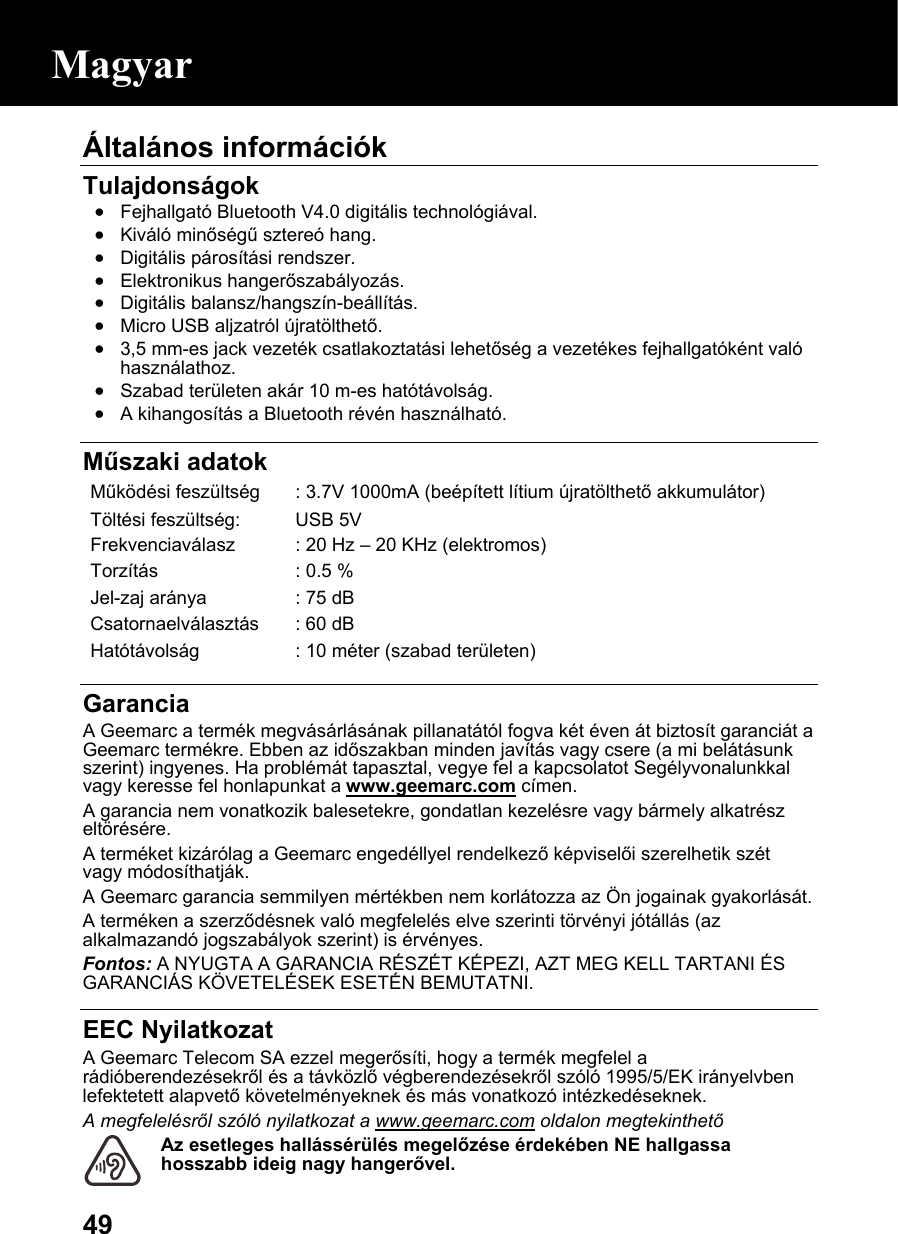  49Általános információk  Tulajdonságok • Fejhallgató Bluetooth V4.0 digitális technológiával. • Kiváló minőségű sztereó hang. • Digitális párosítási rendszer. • Elektronikus hangerőszabályozás. • Digitális balansz/hangszín-beállítás. • Micro USB aljzatról újratölthető. • 3,5 mm-es jack vezeték csatlakoztatási lehetőség a vezetékes fejhallgatóként való használathoz. • Szabad területen akár 10 m-es hatótávolság. • A kihangosítás a Bluetooth révén használható.   Műszaki adatok Működési feszültség : 3.7V 1000mA (beépített lítium újratölthető akkumulátor)Töltési feszültség:  USB 5V Frekvenciaválasz  : 20 Hz –20 KHz (elektromos)Torzítás  : 0.5 %Jel-zaj aránya  : 75 dBCsatornaelválasztás : 60 dBHatótávolság  : 10 méter (szabad területen) Garancia A Geemarc a termék megvásárlásának pillanatától fogva két éven át biztosít garanciát a Geemarc termékre. Ebben az időszakban minden javítás vagy csere (a mi belátásunk szerint) ingyenes. Ha problémát tapasztal, vegye fel a kapcsolatot Segélyvonalunkkal vagy keresse fel honlapunkat a www.geemarc.com címen. A garancia nem vonatkozik balesetekre, gondatlan kezelésre vagy bármely alkatrész eltörésére. A terméket kizárólag a Geemarc engedéllyel rendelkező képviselői szerelhetik szét vagy módosíthatják. A Geemarc garancia semmilyen mértékben nem korlátozza az Ön jogainak gyakorlását. A terméken a szerződésnek való megfelelés elve szerinti törvényi jótállás (az alkalmazandó jogszabályok szerint) is érvényes. Fontos: A NYUGTA A GARANCIA RÉSZÉT KÉPEZI, AZT MEG KELL TARTANI ÉS GARANCIÁS KÖVETELÉSEK ESETÉN BEMUTATNI.  EEC Nyilatkozat A Geemarc Telecom SA ezzel megerősíti, hogy a termék megfelel a rádióberendezésekről és a távközlő végberendezésekről szóló 1995/5/EK irányelvben lefektetett alapvető követelményeknek és más vonatkozó intézkedéseknek. A megfelelésről szóló nyilatkozat a www.geemarc.com oldalon megtekinthető Az esetleges hallássérülés megelőzése érdekében NE hallgassa hosszabb ideig nagy hangerővel. Magyar 