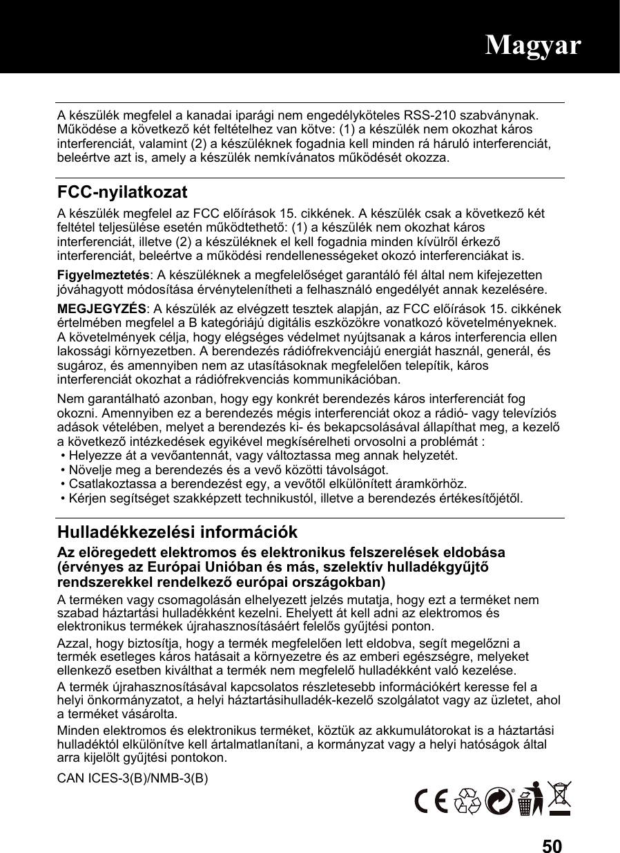  50 A készülék megfelel a kanadai iparági nem engedélyköteles RSS-210 szabványnak. Működése a következő két feltételhez van kötve: (1) a készülék nem okozhat káros interferenciát, valamint (2) a készüléknek fogadnia kell minden rá háruló interferenciát, beleértve azt is, amely a készülék nemkívánatos működését okozza.  FCC-nyilatkozat A készülék megfelel az FCC előírások 15. cikkének. A készülék csak a következő két feltétel teljesülése esetén működtethető: (1) a készülék nem okozhat káros interferenciát, illetve (2) a készüléknek el kell fogadnia minden kívülről érkező interferenciát, beleértve a működési rendellenességeket okozó interferenciákat is. Figyelmeztetés: A készüléknek a megfelelőséget garantáló fél által nem kifejezetten jóváhagyott módosítása érvénytelenítheti a felhasználó engedélyét annak kezelésére. MEGJEGYZÉS: A készülék az elvégzett tesztek alapján, az FCC előírások 15. cikkének értelmében megfelel a B kategóriájú digitális eszközökre vonatkozó követelményeknek. A követelmények célja, hogy elégséges védelmet nyújtsanak a káros interferencia ellen lakossági környezetben. A berendezés rádiófrekvenciájú energiát használ, generál, és sugároz, és amennyiben nem az utasításoknak megfelelően telepítik, káros interferenciát okozhat a rádiófrekvenciás kommunikációban. Nem garantálható azonban, hogy egy konkrét berendezés káros interferenciát fog okozni. Amennyiben ez a berendezés mégis interferenciát okoz a rádió- vagy televíziós adások vételében, melyet a berendezés ki- és bekapcsolásával állapíthat meg, a kezelő a következő intézkedések egyikével megkísérelheti orvosolni a problémát :  • Helyezze át a vevőantennát, vagy változtassa meg annak helyzetét.  • Növelje meg a berendezés és a vevő közötti távolságot.  • Csatlakoztassa a berendezést egy, a vevőtől elkülönített áramkörhöz.  • Kérjen segítséget szakképzett technikustól, illetve a berendezés értékesítőjétől.  Hulladékkezelési információk Az elöregedett elektromos és elektronikus felszerelések eldobása (érvényes az Európai Unióban és más, szelektív hulladékgyűjtő rendszerekkel rendelkező európai országokban) A terméken vagy csomagolásán elhelyezett jelzés mutatja, hogy ezt a terméket nem szabad háztartási hulladékként kezelni. Ehelyett át kell adni az elektromos és elektronikus termékek újrahasznosításáért felelős gyűjtési ponton. Azzal, hogy biztosítja, hogy a termék megfelelően lett eldobva, segít megelőzni a termék esetleges káros hatásait a környezetre és az emberi egészségre, melyeket ellenkező esetben kiválthat a termék nem megfelelő hulladékként való kezelése. A termék újrahasznosításával kapcsolatos részletesebb információkért keresse fel a helyi önkormányzatot, a helyi háztartásihulladék-kezelő szolgálatot vagy az üzletet, ahol a terméket vásárolta. Minden elektromos és elektronikus terméket, köztük az akkumulátorokat is a háztartási hulladéktól elkülönítve kell ártalmatlanítani, a kormányzat vagy a helyi hatóságok által arra kijelölt gyűjtési pontokon. CAN ICES-3(B)/NMB-3(B)  Magyar 