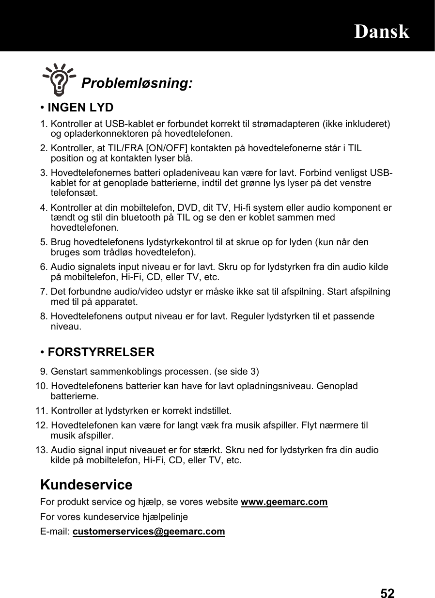  52 Problemløsning: • INGEN LYD 1. Kontroller at USB-kablet er forbundet korrekt til strømadapteren (ikke inkluderet) og opladerkonnektoren på hovedtelefonen. 2. Kontroller, at TIL/FRA [ON/OFF] kontakten på hovedtelefonerne står i TIL position og at kontakten lyser blå. 3. Hovedtelefonernes batteri opladeniveau kan være for lavt. Forbind venligst USB-kablet for at genoplade batterierne, indtil det grønne lys lyser på det venstre telefonsæt. 4. Kontroller at din mobiltelefon, DVD, dit TV, Hi-fi system eller audio komponent er tændt og stil din bluetooth på TIL og se den er koblet sammen med hovedtelefonen. 5. Brug hovedtelefonens lydstyrkekontrol til at skrue op for lyden (kun når den bruges som trådløs hovedtelefon). 6. Audio signalets input niveau er for lavt. Skru op for lydstyrken fra din audio kilde på mobiltelefon, Hi-Fi, CD, eller TV, etc. 7. Det forbundne audio/video udstyr er måske ikke sat til afspilning. Start afspilning med til på apparatet. 8. Hovedtelefonens output niveau er for lavt. Reguler lydstyrken til et passende niveau.  • FORSTYRRELSER 9. Genstart sammenkoblings processen. (se side 3) 10. Hovedtelefonens batterier kan have for lavt opladningsniveau. Genoplad batterierne.  11. Kontroller at lydstyrken er korrekt indstillet. 12. Hovedtelefonen kan være for langt væk fra musik afspiller. Flyt nærmere til musik afspiller.  13. Audio signal input niveauet er for stærkt. Skru ned for lydstyrken fra din audio kilde på mobiltelefon, Hi-Fi, CD, eller TV, etc.  Kundeservice For produkt service og hjælp, se vores website www.geemarc.com For vores kundeservice hjælpelinje E-mail: customerservices@geemarc.com  Dansk 