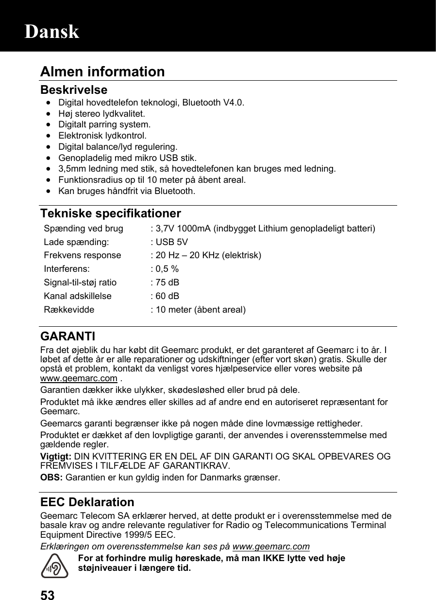  53Almen information   Beskrivelse • Digital hovedtelefon teknologi, Bluetooth V4.0. • Høj stereo lydkvalitet. • Digitalt parring system. • Elektronisk lydkontrol. • Digital balance/lyd regulering. • Genopladelig med mikro USB stik. • 3,5mm ledning med stik, så hovedtelefonen kan bruges med ledning. • Funktionsradius op til 10 meter på åbent areal. • Kan bruges håndfrit via Bluetooth.   Tekniske specifikationer Spænding ved brug  : 3,7V 1000mA (indbygget Lithium genopladeligt batteri) Lade spænding:  : USB 5VFrekvens response  : 20 Hz –20 KHz (elektrisk)Interferens:  : 0,5 %Signal-til-støj ratio  : 75 dBKanal adskillelse  : 60 dBRækkevidde  : 10 meter (åbent areal)  GARANTI Fra det øjeblik du har købt dit Geemarc produkt, er det garanteret af Geemarc i to år. I løbet af dette år er alle reparationer og udskiftninger (efter vort skøn) gratis. Skulle der opstå et problem, kontakt da venligst vores hjælpeservice eller vores website på www.geemarc.com .    Garantien dækker ikke ulykker, skødesløshed eller brud på dele. Produktet må ikke ændres eller skilles ad af andre end en autoriseret repræsentant for Geemarc. Geemarcs garanti begrænser ikke på nogen måde dine lovmæssige rettigheder. Produktet er dækket af den lovpligtige garanti, der anvendes i overensstemmelse med gældende regler. Vigtigt: DIN KVITTERING ER EN DEL AF DIN GARANTI OG SKAL OPBEVARES OG FREMVISES I TILFÆLDE AF GARANTIKRAV. OBS: Garantien er kun gyldig inden for Danmarks grænser.  EEC Deklaration Geemarc Telecom SA erklærer herved, at dette produkt er i overensstemmelse med de basale krav og andre relevante regulativer for Radio og Telecommunications Terminal Equipment Directive 1999/5 EEC. Erklæringen om overensstemmelse kan ses på www.geemarc.com For at forhindre mulig høreskade, må man IKKE lytte ved høje støjniveauer i længere tid. Dansk 