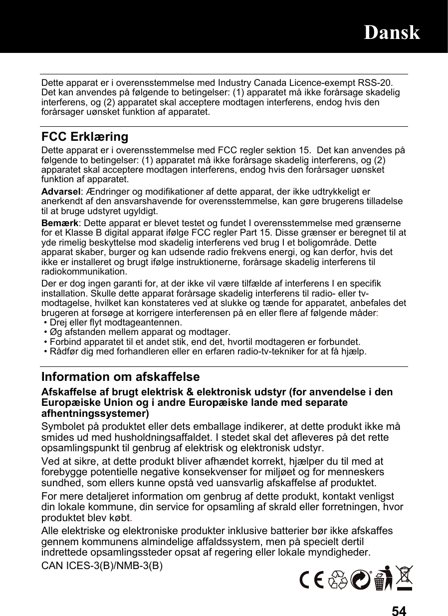  54 Dette apparat er i overensstemmelse med Industry Canada Licence-exempt RSS-20. Det kan anvendes på følgende to betingelser: (1) apparatet må ikke forårsage skadelig interferens, og (2) apparatet skal acceptere modtagen interferens, endog hvis den forårsager uønsket funktion af apparatet.  FCC Erklæring Dette apparat er i overensstemmelse med FCC regler sektion 15.  Det kan anvendes på følgende to betingelser: (1) apparatet må ikke forårsage skadelig interferens, og (2) apparatet skal acceptere modtagen interferens, endog hvis den forårsager uønsket funktion af apparatet. Advarsel: Ændringer og modifikationer af dette apparat, der ikke udtrykkeligt er anerkendt af den ansvarshavende for overensstemmelse, kan gøre brugerens tilladelse til at bruge udstyret ugyldigt. Bemærk: Dette apparat er blevet testet og fundet I overensstemmelse med grænserne for et Klasse B digital apparat ifølge FCC regler Part 15. Disse grænser er beregnet til at yde rimelig beskyttelse mod skadelig interferens ved brug I et boligområde. Dette apparat skaber, burger og kan udsende radio frekvens energi, og kan derfor, hvis det ikke er installeret og brugt ifølge instruktionerne, forårsage skadelig interferens til radiokommunikation. Der er dog ingen garanti for, at der ikke vil være tilfælde af interferens I en specifik installation. Skulle dette apparat forårsage skadelig interferens til radio- eller tv-modtagelse, hvilket kan konstateres ved at slukke og tænde for apparatet, anbefales det brugeren at forsøge at korrigere interferensen på en eller flere af følgende måder:  • Drej eller flyt modtageantennen.   • Øg afstanden mellem apparat og modtager.   • Forbind apparatet til et andet stik, end det, hvortil modtageren er forbundet.  • Rådfør dig med forhandleren eller en erfaren radio-tv-tekniker for at få hjælp.  Information om afskaffelse Afskaffelse af brugt elektrisk &amp; elektronisk udstyr (for anvendelse i den Europæiske Union og i andre Europæiske lande med separate afhentningssystemer) Symbolet på produktet eller dets emballage indikerer, at dette produkt ikke må smides ud med husholdningsaffaldet. I stedet skal det afleveres på det rette opsamlingspunkt til genbrug af elektrisk og elektronisk udstyr. Ved at sikre, at dette produkt bliver afhændet korrekt, hjælper du til med at forebygge potentielle negative konsekvenser for miljøet og for menneskers sundhed, som ellers kunne opstå ved uansvarlig afskaffelse af produktet. For mere detaljeret information om genbrug af dette produkt, kontakt venligst din lokale kommune, din service for opsamling af skrald eller forretningen, hvor produktet blev købt. Alle elektriske og elektroniske produkter inklusive batterier bør ikke afskaffes gennem kommunens almindelige affaldssystem, men på specielt dertil indrettede opsamlingssteder opsat af regering eller lokale myndigheder. CAN ICES-3(B)/NMB-3(B)   Dansk 