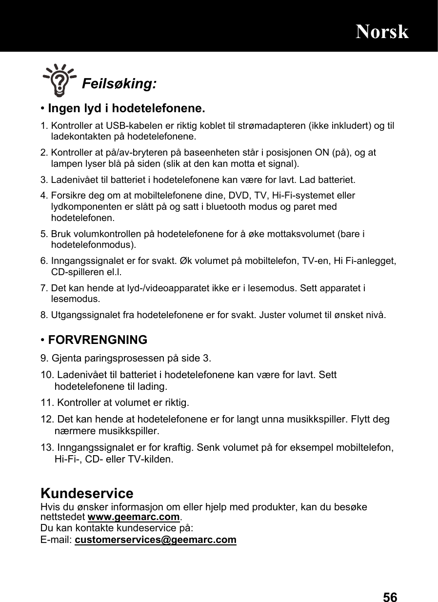  56 Feilsøking: • Ingen lyd i hodetelefonene. 1. Kontroller at USB-kabelen er riktig koblet til strømadapteren (ikke inkludert) og til ladekontakten på hodetelefonene. 2. Kontroller at på/av-bryteren på baseenheten står i posisjonen ON (på), og at lampen lyser blå på siden (slik at den kan motta et signal). 3. Ladenivået til batteriet i hodetelefonene kan være for lavt. Lad batteriet. 4. Forsikre deg om at mobiltelefonene dine, DVD, TV, Hi-Fi-systemet eller lydkomponenten er slått på og satt i bluetooth modus og paret med hodetelefonen. 5. Bruk volumkontrollen på hodetelefonene for å øke mottaksvolumet (bare i hodetelefonmodus). 6. Inngangssignalet er for svakt. Øk volumet på mobiltelefon, TV-en, Hi Fi-anlegget, CD-spilleren el.l. 7. Det kan hende at lyd-/videoapparatet ikke er i lesemodus. Sett apparatet i lesemodus. 8. Utgangssignalet fra hodetelefonene er for svakt. Juster volumet til ønsket nivå.  • FORVRENGNING 9. Gjenta paringsprosessen på side 3.  10. Ladenivået til batteriet i hodetelefonene kan være for lavt. Sett hodetelefonene til lading. 11. Kontroller at volumet er riktig. 12. Det kan hende at hodetelefonene er for langt unna musikkspiller. Flytt deg nærmere musikkspiller. 13. Inngangssignalet er for kraftig. Senk volumet på for eksempel mobiltelefon, Hi-Fi-, CD- eller TV-kilden.  Kundeservice Hvis du ønsker informasjon om eller hjelp med produkter, kan du besøke nettstedet www.geemarc.com. Du kan kontakte kundeservice på:  E-mail: customerservices@geemarc.com  Norsk 