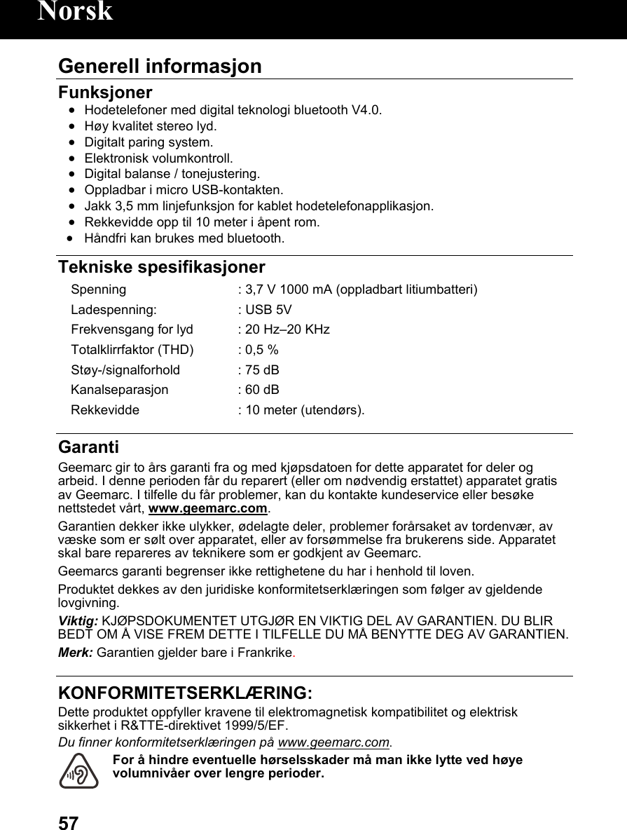  57Generell informasjon  Funksjoner • Hodetelefoner med digital teknologi bluetooth V4.0. • Høy kvalitet stereo lyd. • Digitalt paring system. • Elektronisk volumkontroll. • Digital balanse / tonejustering. • Oppladbar i micro USB-kontakten. • Jakk 3,5 mm linjefunksjon for kablet hodetelefonapplikasjon. • Rekkevidde opp til 10 meter i åpent rom. • Håndfri kan brukes med bluetooth.   Tekniske spesifikasjoner Spenning  : 3,7 V 1000 mA (oppladbart litiumbatteri)Ladespenning:  : USB 5V Frekvensgang for lyd : 20 Hz–20 KHz Totalklirrfaktor (THD) : 0,5 %Støy-/signalforhold : 75 dBKanalseparasjon : 60 dBRekkevidde  : 10 meter (utendørs). Garanti Geemarc gir to års garanti fra og med kjøpsdatoen for dette apparatet for deler og arbeid. I denne perioden får du reparert (eller om nødvendig erstattet) apparatet gratis av Geemarc. I tilfelle du får problemer, kan du kontakte kundeservice eller besøke nettstedet vårt, www.geemarc.com. Garantien dekker ikke ulykker, ødelagte deler, problemer forårsaket av tordenvær, av væske som er sølt over apparatet, eller av forsømmelse fra brukerens side. Apparatet skal bare repareres av teknikere som er godkjent av Geemarc. Geemarcs garanti begrenser ikke rettighetene du har i henhold til loven. Produktet dekkes av den juridiske konformitetserklæringen som følger av gjeldende lovgivning. Viktig: KJØPSDOKUMENTET UTGJØR EN VIKTIG DEL AV GARANTIEN. DU BLIR BEDT OM Å VISE FREM DETTE I TILFELLE DU MÅ BENYTTE DEG AV GARANTIEN. Merk: Garantien gjelder bare i Frankrike.  KONFORMITETSERKLÆRING: Dette produktet oppfyller kravene til elektromagnetisk kompatibilitet og elektrisk sikkerhet i R&amp;TTE-direktivet 1999/5/EF. Du finner konformitetserklæringen på www.geemarc.com. For å hindre eventuelle hørselsskader må man ikke lytte ved høye volumnivåer over lengre perioder. Norsk 