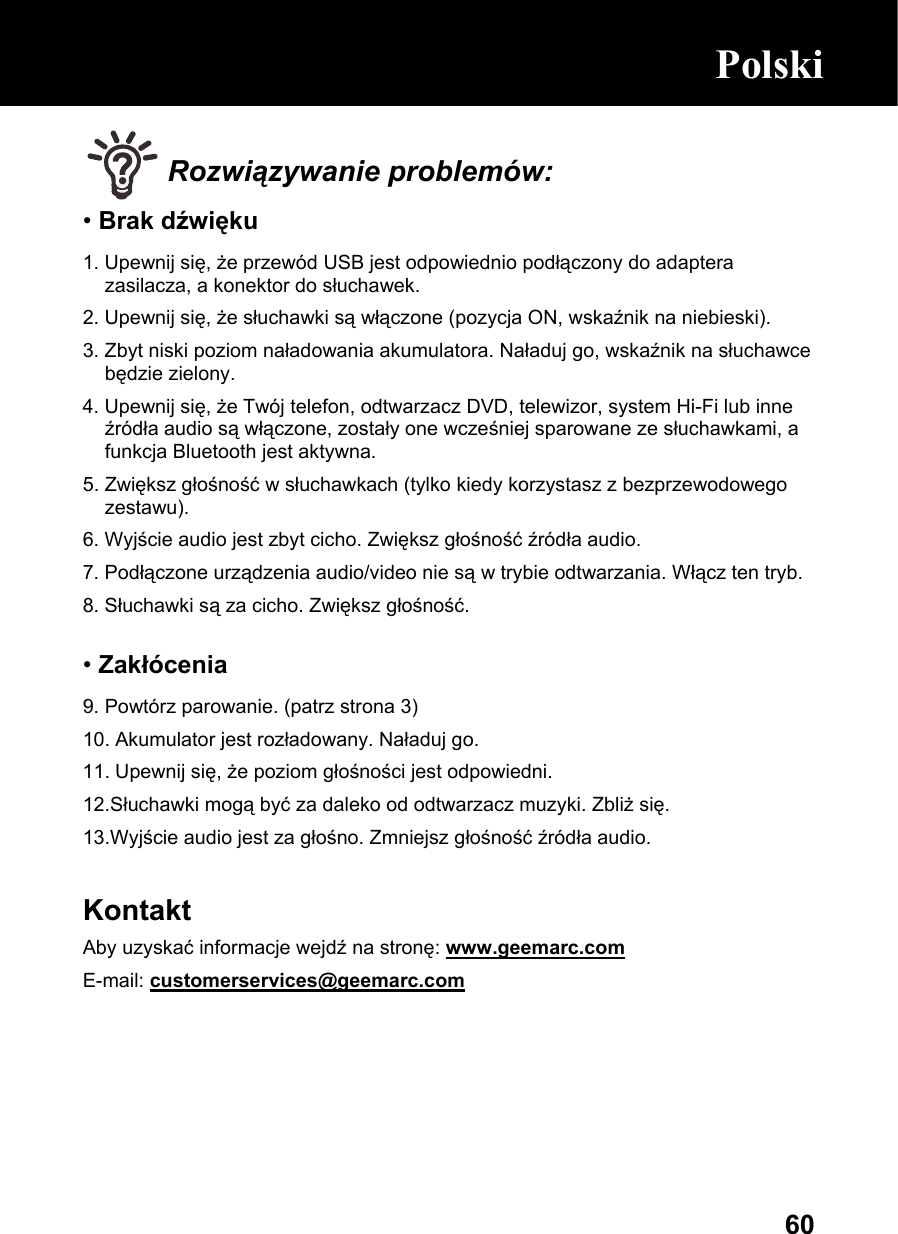  60 Rozwiązywanie problemów: • Brak dźwięku 1. Upewnij się, że przewód USB jest odpowiednio podłączony do adaptera zasilacza, a konektor do słuchawek. 2. Upewnij się, że słuchawki są włączone (pozycja ON, wskaźnik na niebieski). 3. Zbyt niski poziom naładowania akumulatora. Naładuj go, wskaźnik na słuchawce będzie zielony. 4. Upewnij się, że Twój telefon, odtwarzacz DVD, telewizor, system Hi-Fi lub inne źródła audio są włączone, zostały one wcześniej sparowane ze słuchawkami, a funkcja Bluetooth jest aktywna. 5. Zwiększ głośność w słuchawkach (tylko kiedy korzystasz z bezprzewodowego zestawu). 6. Wyjście audio jest zbyt cicho. Zwiększ głośność źródła audio. 7. Podłączone urządzenia audio/video nie są w trybie odtwarzania. Włącz ten tryb. 8. Słuchawki są za cicho. Zwiększ głośność.  • Zakłócenia 9. Powtórz parowanie. (patrz strona 3) 10. Akumulator jest rozładowany. Naładuj go.  11. Upewnij się, że poziom głośności jest odpowiedni. 12.Słuchawki mogą być za daleko od odtwarzacz muzyki. Zbliż się.  13.Wyjście audio jest za głośno. Zmniejsz głośność źródła audio.  Kontakt Aby uzyskać informacje wejdź na stronę: www.geemarc.com E-mail: customerservices@geemarc.com      Polski      