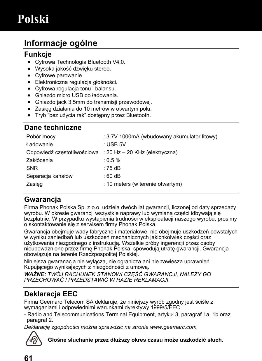  61Informacje ogólne  Funkcje • Cyfrowa Technologia Bluetooth V4.0. • Wysoka jakość dźwięku stereo. • Cyfrowe parowanie. • Elektroniczna regulacja głośności. • Cyfrowa regulacja tonu i balansu. • Gniazdo micro USB do ładowania. • Gniazdo jack 3.5mm do transmisji przewodowej. • Zasięg działania do 10 metrów w otwartym polu. • Tryb “bez użycia rąk” dostępny przez Bluetooth.   Dane techniczne Pobór mocy  : 3.7V 1000mA (wbudowany akumulator litowy) Ładowanie   : USB 5V Odpowiedź częstotliwościowa : 20 Hz – 20 KHz (elektryczna) Zakłócenia  : 0.5 % SNR  : 75 dB Separacja kanałów  : 60 dB Zasięg  : 10 meters (w terenie otwartym)  Gwarancja Firma Phonak Polska Sp. z o.o. udziela dwóch lat gwarancji, liczonej od daty sprzedaży wyrobu. W okresie gwarancji wszystkie naprawy lub wymiana części idbywają się bezpłatnie. W przypadku wystąpienia trudności w eksploatacji naszego wyrobu, prosimy o skontaktowanie się z serwisem firmy Phonak Polska.  Gwarancja obejmuje wady fabryczne i materiałowe, nie obejmuje uszkodzeń powstałych w wyniku zaniedbań lub uszkodzeń mechanicznych jakichkolwiek części oraz użytkowania niezgodnego z instrukucją. Wszelkie próby ingerencji przez osoby nieupowaznione przez firmę Phonak Polska, spowodują utratę gwarancji. Gwarancja obowiązuje na terenie Rzeczpospolitej Polskiej.  Niniejsza gwaranacja nie wyłącza, nie ogranicza ani nie zawiesza uprawnień Kupującego wynikających z niezgodności z umową. WAŻNE: TWÓJ RACHUNEK STANOWI CZĘŚĆ GWARANCJI, NALEŻY GO PRZECHOWAĆ I PRZEDSTAWIĆ W RAZIE REKLAMACJI.  Deklaracja EEC Firma Geemarc Telecom SA deklaruje, że niniejszy wyrób zgodny jest ściśle z wymaganiami i odpowiednimi warunkami dyrektywy 1999/5/EEC  - Radio and Telecommunications Terminal Equipment, artykuł 3, paragraf 1a, 1b oraz paragraf 2. Deklarację zgopdności można sprawdzić na stronie www.geemarc.com  Głośne słuchanie przez dłuższy okres czasu może uszkodzić słuch. Polski 