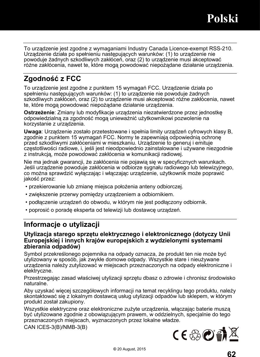  62 To urządzenie jest zgodne z wymaganiami Industry Canada Licence-exempt RSS-210. Urządzenie działa po spełnieniu następujących warunków: (1) to urządzenie nie powoduje żadnych szkodliwych zakłóceń, oraz (2) to urządzenie musi akceptować różne zakłócenia, nawet te, które mogą powodować niepożądane działanie urządzenia.  Zgodność z FCC To urządzenie jest zgodne z punktem 15 wymagań FCC. Urządzenie działa po spełnieniu następujących warunków: (1) to urządzenie nie powoduje żadnych szkodliwych zakłóceń, oraz (2) to urządzenie musi akceptować różne zakłócenia, nawet te, które mogą powodować niepożądane działanie urządzenia. Ostrzeżenie: Zmiany lub modyfikacje urządzenia niezatwierdzone przez jednostkę odpowiedzialną za zgodność mogą unieważnić użytkownikowi pozwolenie na korzystanie z urządzenia. Uwaga: Urządzenie zostało przetestowane i spełnia limity urządzeń cyfrowych klasy B, zgodnie z punktem 15 wymagań FCC. Normy te zapewniają odpowiednią ochronę przed szkodliwymi zakłóceniami w mieszkaniu. Urządzenie to generuj i emituje częstotliwości radiowe, i, jeśli jest nieodpowiednio zainstalowane i używane niezgodnie z instrukcją, może powodować zakłócenia w komunikacji radiowej. Nie ma jednak gwarancji, że zakłócenia nie pojawią się w specyficznych warunkach. Jeśli urządzenie powoduje zakłócenia w odbiorze sygnału radiowego lub telewizyjnego, co można sprawdzić wyłączając i włączając urządzenie, użytkownik może poprawić jakość przez:  • przekierowanie lub zmianę miejsca położenia anteny odbiorczej.  • zwiększenie przerwy pomiędzy urządzeniem a odbiornikiem.  • podłączenie urządzeń do obwodu, w którym nie jest podłączony odbiornik.  • poprosić o poradę eksperta od telewizji lub dostawcę urządzeń.  Informacje o utylizacji Utylizacja starego sprzętu elektrycznego i elektronicznego (dotyczy Unii Europejskiej i innych krajów europejskich z wydzielonymi systemami zbierania odpadów) Symbol przekreślonego pojemnika na odpady oznacza, że produkt ten nie może być utylizowany w sposób, jak zwykłe domowe odpady. Wszystkie stare i nieużywane urządzenia należy zutylizować w miejscach przeznaczonych na odpady elektroniczne i elektryczne.  Przestrzegając zasad właściwej utylizacji sprzętu dbasz o zdrowie i chronisz środowisko naturalne.  Aby uzyskać więcej szczegółowych informacji na temat recyklingu tego produktu, należy skontaktować się z lokalnym dostawcą usług utylizacji odpadów lub sklepem, w którym produkt został zakupiony. Wszystkie elektryczne oraz elektroniczne zużyte urządzenia, włączając baterie muszą być utylizowane zgodnie z obowiązującym prawem, w oddzielnych, specjalnie do tego przeznaczonych miejscach, wyznaczonych przez lokalne władze. CAN ICES-3(B)/NMB-3(B)  ©20 August, 2015 Polski      Polski      