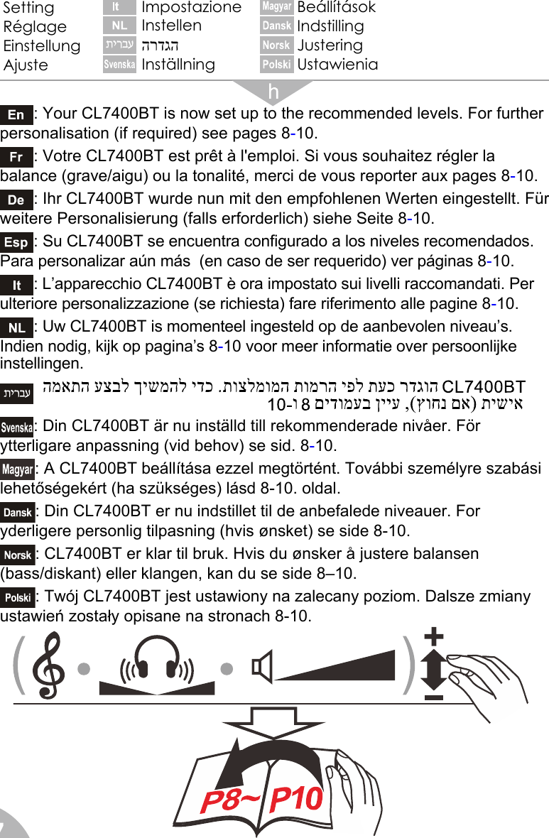  7                                            : Your CL7400BT is now set up to the recommended levels. For further personalisation (if required) see pages 8-10. : Votre CL7400BT est prêt à l&apos;emploi. Si vous souhaitez régler la balance (grave/aigu) ou la tonalité, merci de vous reporter aux pages 8-10. : Ihr CL7400BT wurde nun mit den empfohlenen Werten eingestellt. Für weitere Personalisierung (falls erforderlich) siehe Seite 8-10. : Su CL7400BT se encuentra configurado a los niveles recomendados. Para personalizar aún más  (en caso de ser requerido) ver páginas 8-10. : L’apparecchio CL7400BT è ora impostato sui livelli raccomandati. Per ulteriore personalizzazione (se richiesta) fare riferimento alle pagine 8-10. : Uw CL7400BT is momenteel ingesteld op de aanbevolen niveau’s. Indien nodig, kijk op pagina’s 8-10 voor meer informatie over persoonlijke instellingen.    : Din CL7400BT är nu inställd till rekommenderade nivåer. För ytterligare anpassning (vid behov) se sid. 8-10. : A CL7400BT beállítása ezzel megtörtént. További személyre szabási lehetőségekért (ha szükséges) lásd 8-10. oldal. : Din CL7400BT er nu indstillet til de anbefalede niveauer. For yderligere personlig tilpasning (hvis ønsket) se side 8-10. : CL7400BT er klar til bruk. Hvis du ønsker å justere balansen (bass/diskant) eller klangen, kan du se side 8–10. : Twój CL7400BT jest ustawiony na zalecany poziom. Dalsze zmiany  ustawień zostały opisane na stronach 8-10. Setting Réglage Einstellung Ajuste Impostazione Instellen הרדגהInställning Beállítások Indstilling Justering Ustawienia 