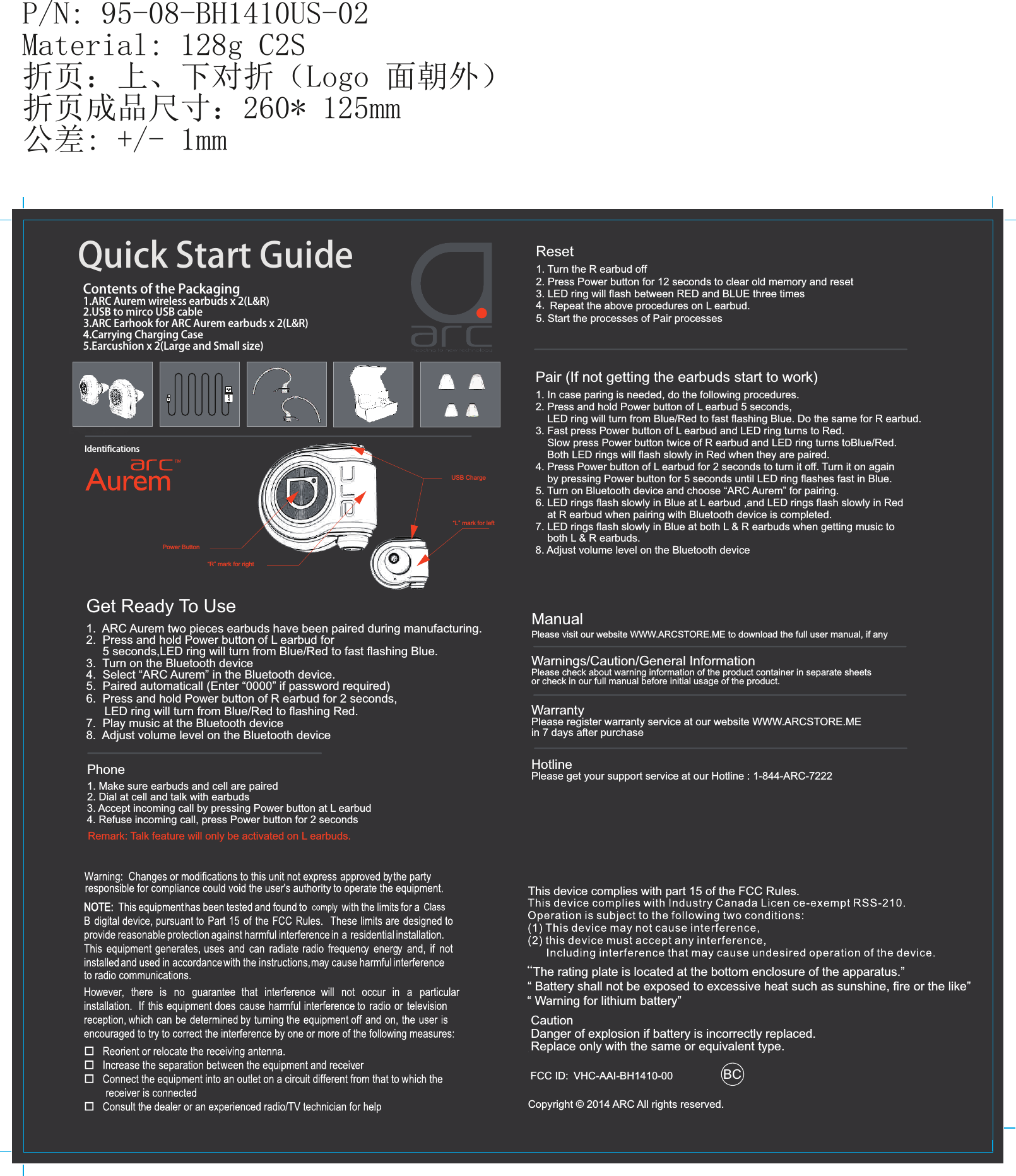 P/N: 95-08-BH1410US-02Material: 128g C2S折页：上、下对折（Logo 面朝外）折页成品尺寸：260* 125mm公差: +/- 1mm“L” mark for leftUSB ChargeQuickStartGuideContentsofthePackaging1.ARCAuremwirelessearbudsx2(L&amp;R)2.USBtomircoUSBcable3.ARCEarhookforARCAuremearbudsx2(L&amp;R)4.CarryingChargingCase5.Earcushionx2(LargeandSmallsize)IdentificationsPower Button“R” mark for rightManualPlease visit our website WWW.ARCSTORE.ME to download the full user manual, if anyWarnings/Caution/General InformationPlease check about warning information of the product container in separate sheets or check in our full manual before initial usage of the product.WarrantyPlease register warranty service at our website WWW.ARCSTORE.ME in 7 days after purchaseHotlinePlease get your support service at our Hotline : 1-844-ARC-7222Copyright © 2014 ARC All rights reserved.Get Ready To Use1.  ARC Aurem two pieces earbuds have been paired during manufacturing. 2.  Press and hold Power button of L earbud for     5 seconds,LED ring will turn from Blue/Red to fast ﬂashing Blue.3.  Turn on the Bluetooth device4.  Select “ARC Aurem” in the Bluetooth device.5.  Paired automaticall (Enter “0000” if password required) 6.  Press and hold Power button of R earbud for 2 seconds,7.  Play music at the Bluetooth devicePhone1. Make sure earbuds and cell are paired2. Dial at cell and talk with earbuds3. Accept incoming call by pressing Power button at L earbud4. Refuse incoming call, press Power button for 2 secondsRemark: Talk feature will only be activated on L earbuds.FCC ID: VHC-AAI-BH1410-00 BCLED ring will turn from Blue/Red to ﬂashing Red.8.  Adjust volume level on the Bluetooth deviceReset1. Turn the R earbud off2. Press Power button for 12 seconds to clear old memory and reset3. LED ring will ﬂash between RED and BLUE three times4.  Repeat the above procedures on L earbud.5. Start the processes of Pair processesPair (If not getting the earbuds start to work)1. In case paring is needed, do the following procedures.2. Press and hold Power button of L earbud 5 seconds,     LED ring will turn from Blue/Red to fast ﬂashing Blue. Do the same for R earbud.3. Fast press Power button of L earbud and LED ring turns to Red.     Slow press Power button twice of R earbud and LED ring turns toBlue/Red.     Both LED rings will ﬂash slowly in Red when they are paired. 4. Press Power button of L earbud for 2 seconds to turn it off. Turn it on again     by pressing Power button for 5 seconds until LED ring ﬂashes fast in Blue.5. Turn on Bluetooth device and choose “ARC Aurem” for pairing.6. LED rings ﬂash slowly in Blue at L earbud ,and LED rings ﬂash slowly in Red 7. LED rings ﬂash slowly in Blue at both L &amp; R earbuds when getting music to     both L &amp; R earbuds.     at R earbud when pairing with Bluetooth device is completed.  8. Adjust volume level on the Bluetooth device“The rating plate is located at the bottom enclosure of the apparatus.”  “ Battery shall not be exposed to excessive heat such as sunshine, ﬁre or the like”       Caution   Danger of explosion if battery is incorrectly replaced.   Replace only with the same or equivalent type.  “ Warning for lithium battery”ity This device complies with part 15 of the FCC Rules. 