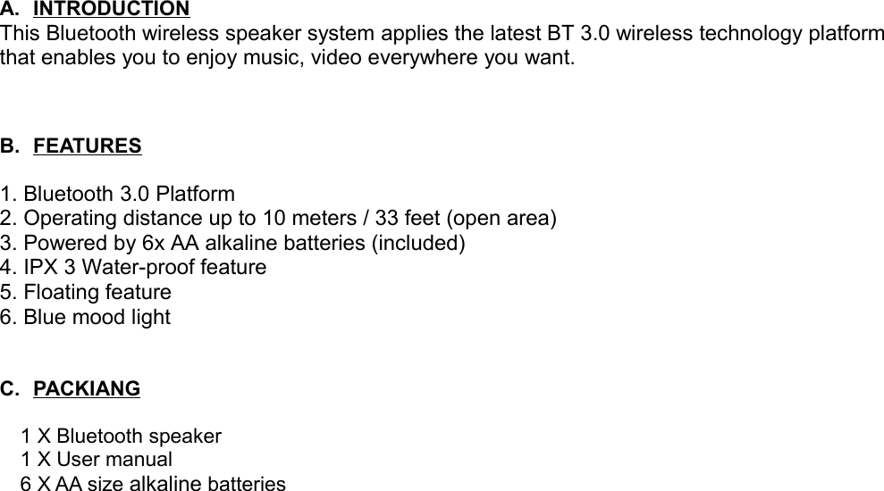 A. INTRODUCTION   This Bluetooth wireless speaker system applies the latest BT 3.0 wireless technology platform that enables you to enjoy music, video everywhere you want. B. FEATURES   1. Bluetooth 3.0 Platform2. Operating distance up to 10 meters / 33 feet (open area)3. Powered by 6x AA alkaline batteries (included)4. IPX 3 Water-proof feature5. Floating feature6. Blue mood lightC. PACKIANG      1 X Bluetooth speaker  1 X User manual  6 X AA size alkaline batteries 
