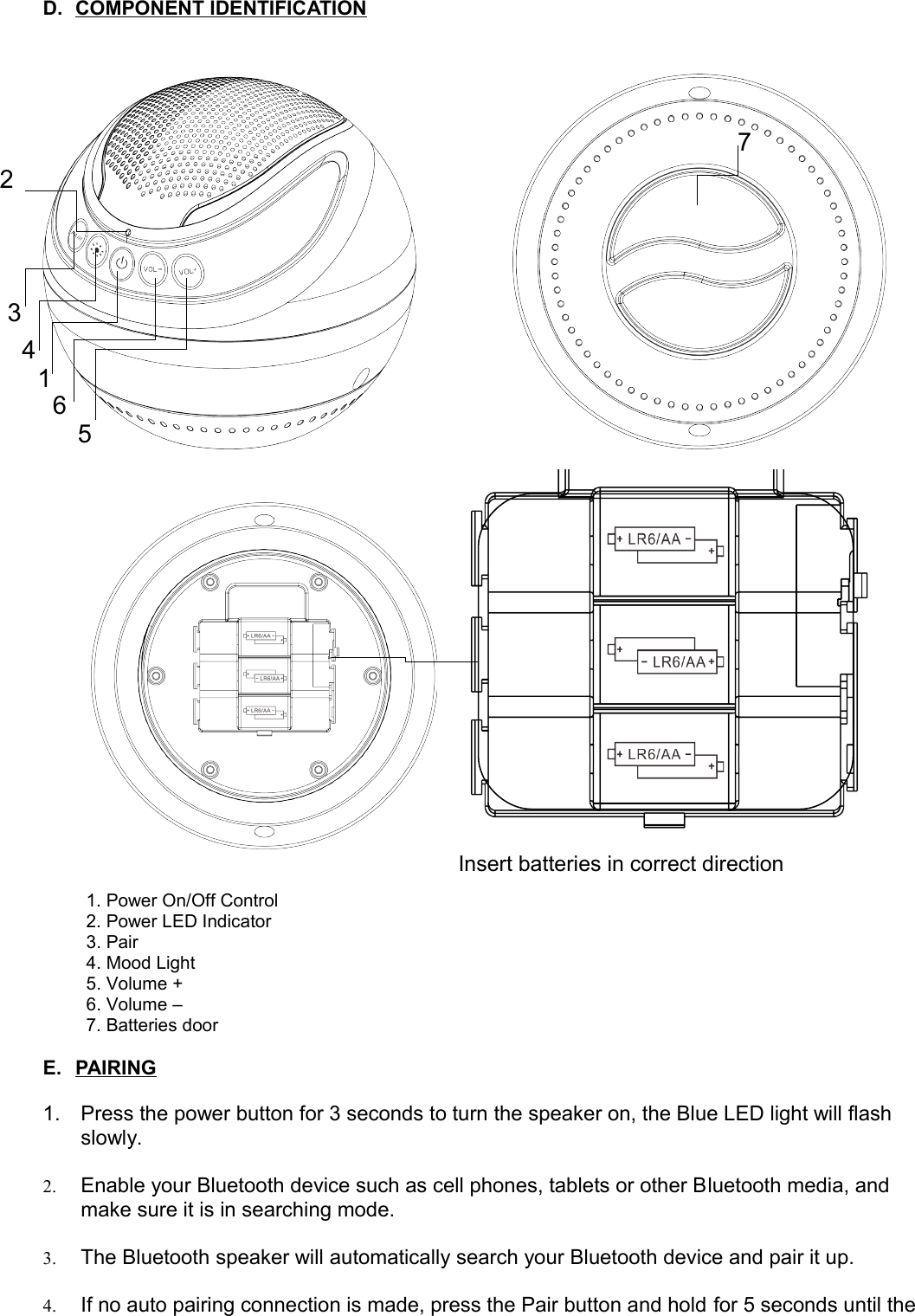 D. COMPONENT IDENTIFICATION   1. Power On/Off Control2. Power LED Indicator3. Pair4. Mood Light5. Volume +6. Volume –7. Batteries doorE. PAIRING   1. Press the power button for 3 seconds to turn the speaker on, the Blue LED light will flash slowly.2. Enable your Bluetooth device such as cell phones, tablets or other Bluetooth media, and make sure it is in searching mode.3. The Bluetooth speaker will automatically search your Bluetooth device and pair it up.4. If no auto pairing connection is made, press the Pair button and hold for 5 seconds until the 1234576Insert batteries in correct direction