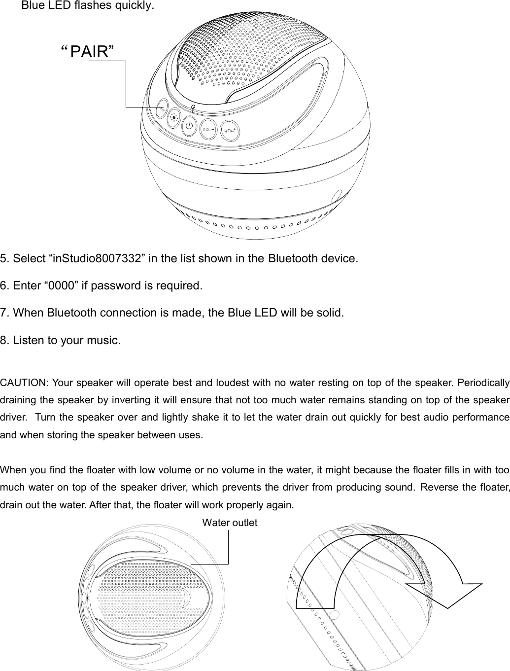 Blue LED flashes quickly.5. Select “inStudio8007332” in the list shown in the Bluetooth device.6. Enter “0000” if password is required.7. When Bluetooth connection is made, the Blue LED will be solid. 8. Listen to your music.CAUTION: Your speaker will operate best and loudest with no water resting on top of the speaker. Periodically  draining the speaker by inverting it will ensure that not too much water remains standing on top of the speaker  driver.  Turn the speaker over and lightly shake it to let the water drain out quickly for best audio performance and when storing the speaker between uses.When you find the floater with low volume or no volume in the water, it might because the floater fills in with too  much water on top of the speaker driver, which prevents the driver from producing sound.  Reverse the floater, drain out the water. After that, the floater will work properly again. “PAIR”Water outlet