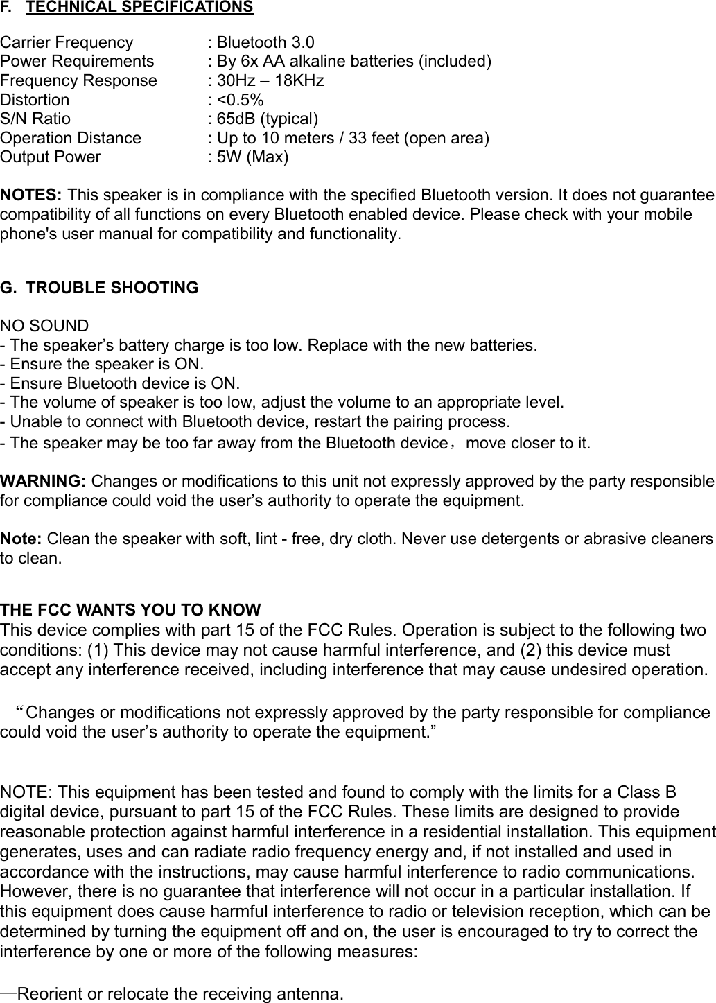 F. TECHNICAL SPECIFICATIONS   Carrier Frequency  : Bluetooth 3.0Power Requirements : By 6x AA alkaline batteries (included) Frequency Response : 30Hz – 18KHzDistortion  : &lt;0.5%S/N Ratio  : 65dB (typical)Operation Distance  : Up to 10 meters / 33 feet (open area)Output Power  : 5W (Max)NOTES: This speaker is in compliance with the specified Bluetooth version. It does not guarantee compatibility of all functions on every Bluetooth enabled device. Please check with your mobile phone&apos;s user manual for compatibility and functionality.G. TROUBLE SHOOTING   NO SOUND- The speaker’s battery charge is too low. Replace with the new batteries.- Ensure the speaker is ON.- Ensure Bluetooth device is ON.- The volume of speaker is too low, adjust the volume to an appropriate level.- Unable to connect with Bluetooth device, restart the pairing process.- The speaker may be too far away from the Bluetooth device，move closer to it.WARNING: Changes or modifications to this unit not expressly approved by the party responsible for compliance could void the user’s authority to operate the equipment.Note: Clean the speaker with soft, lint - free, dry cloth. Never use detergents or abrasive cleaners to clean.THE FCC WANTS YOU TO KNOWThis device complies with part 15 of the FCC Rules. Operation is subject to the following two conditions: (1) This device may not cause harmful interference, and (2) this device must accept any interference received, including interference that may cause undesired operation. “Changes or modifications not expressly approved by the party responsible for compliance could void the user’s authority to operate the equipment.”NOTE: This equipment has been tested and found to comply with the limits for a Class B digital device, pursuant to part 15 of the FCC Rules. These limits are designed to provide reasonable protection against harmful interference in a residential installation. This equipment generates, uses and can radiate radio frequency energy and, if not installed and used in accordance with the instructions, may cause harmful interference to radio communications. However, there is no guarantee that interference will not occur in a particular installation. If this equipment does cause harmful interference to radio or television reception, which can be determined by turning the equipment off and on, the user is encouraged to try to correct the interference by one or more of the following measures:—Reorient or relocate the receiving antenna. 