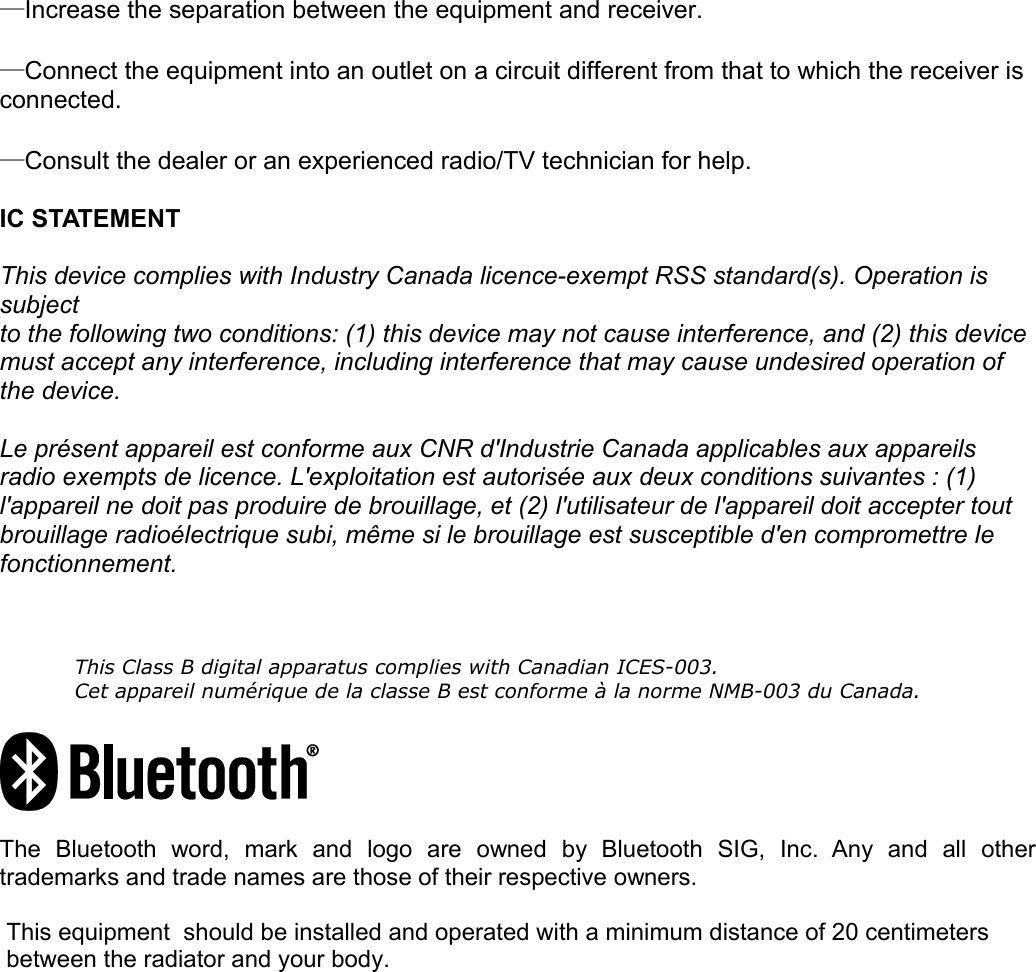 —Increase the separation between the equipment and receiver. —Connect the equipment into an outlet on a circuit different from that to which the receiver is connected. —Consult the dealer or an experienced radio/TV technician for help. IC STATEMENTThis device complies with Industry Canada licence-exempt RSS standard(s). Operation is  subjectto the following two conditions: (1) this device may not cause interference, and (2) this device must accept any interference, including interference that may cause undesired operation of  the device.Le présent appareil est conforme aux CNR d&apos;Industrie Canada applicables aux appareils  radio exempts de licence. L&apos;exploitation est autorisée aux deux conditions suivantes : (1)  l&apos;appareil ne doit pas produire de brouillage, et (2) l&apos;utilisateur de l&apos;appareil doit accepter tout  brouillage radioélectrique subi, même si le brouillage est susceptible d&apos;en compromettre le  fonctionnement.This Class B digital apparatus complies with Canadian ICES-003.Cet appareil numérique de la classe B est conforme à la norme NMB-003 du Canada.The   Bluetooth   word,   mark   and   logo   are   owned   by   Bluetooth   SIG,   Inc.   Any   and   all   other trademarks and trade names are those of their respective owners.  This equipment  should be installed and operated with a minimum distance of 20 centimeters  between the radiator and your body.   