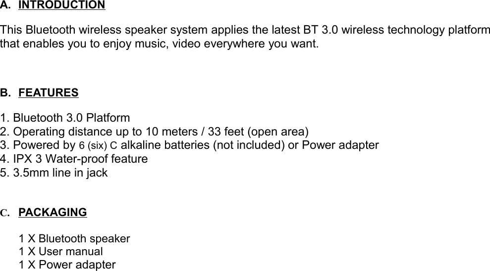 A. INTRODUCTION   This Bluetooth wireless speaker system applies the latest BT 3.0 wireless technology platform that enables you to enjoy music, video everywhere you want. B. FEATURES   1. Bluetooth 3.0 Platform2. Operating distance up to 10 meters / 33 feet (open area)3. Powered by 6 (six) C alkaline batteries (not included) or Power adapter 4. IPX 3 Water-proof feature5. 3.5mm line in jackC. PA   C   K   AG   ING   1 X Bluetooth speaker1 X User manual1 X Power adapter