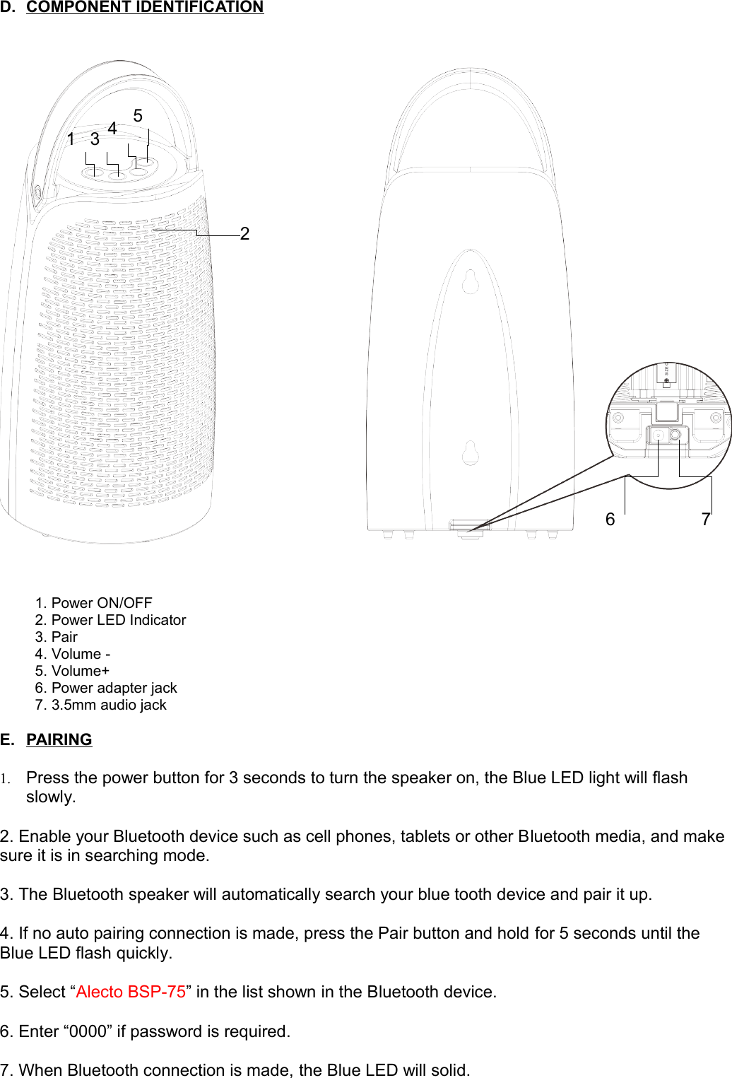 D. COMPONENT IDENTIFICATION   1. Power ON/OFF  2. Power LED Indicator3. Pair4. Volume -5. Volume+6. Power adapter jack7. 3.5mm audio jackE. PAIRING   1. Press the power button for 3 seconds to turn the speaker on, the Blue LED light will flash slowly.2. Enable your Bluetooth device such as cell phones, tablets or other Bluetooth media, and make sure it is in searching mode.3. The Bluetooth speaker will automatically search your blue tooth device and pair it up.4. If no auto pairing connection is made, press the Pair button and hold for 5 seconds until the Blue LED flash quickly.5. Select “Alecto BSP-75” in the list shown in the Bluetooth device.6. Enter “0000” if password is required.7. When Bluetooth connection is made, the Blue LED will solid.1234567