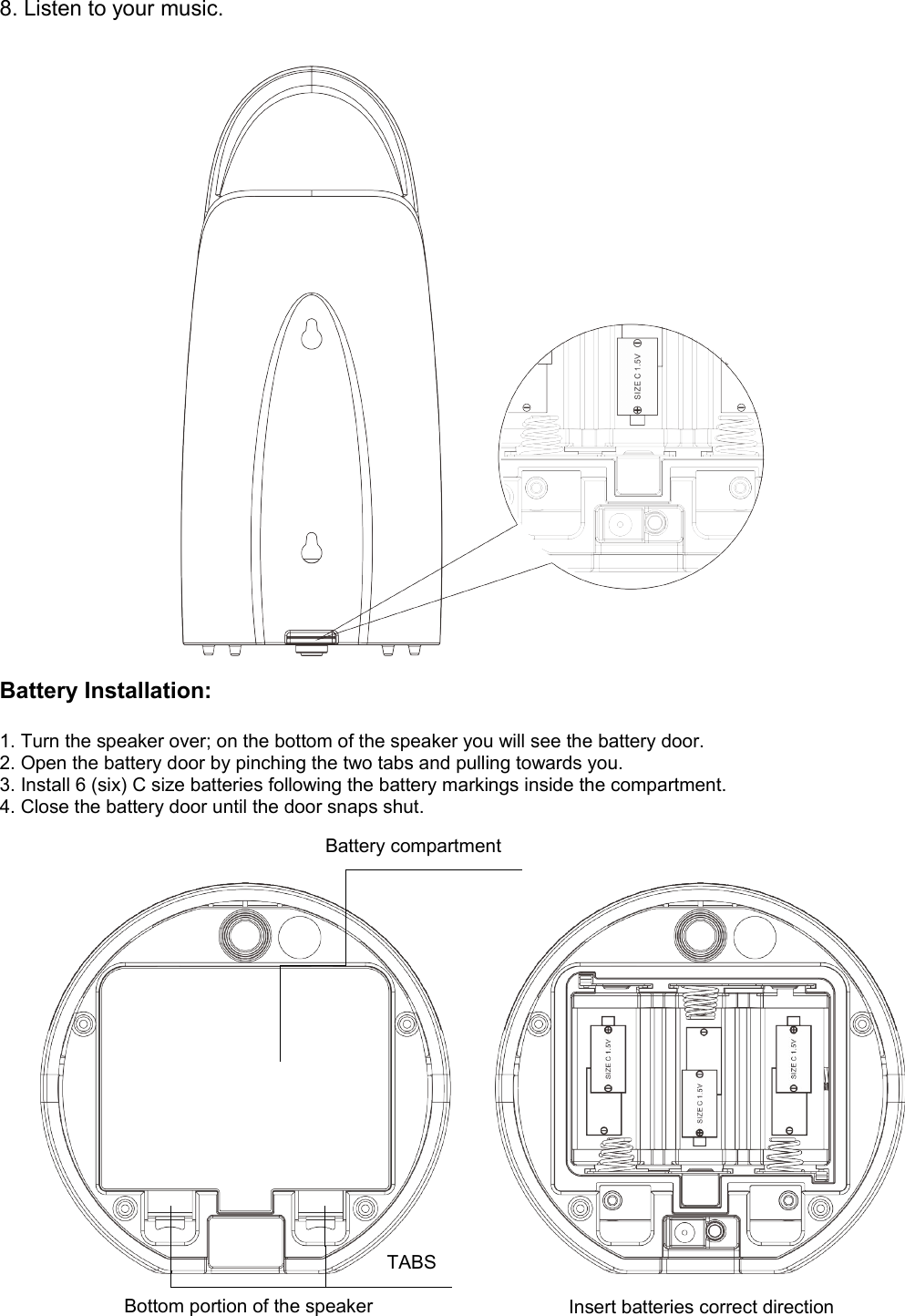 8. Listen to your music.Battery Installation:1. Turn the speaker over; on the bottom of the speaker you will see the battery door.2. Open the battery door by pinching the two tabs and pulling towards you.3. Install 6 (six) C size batteries following the battery markings inside the compartment.4. Close the battery door until the door snaps shut.Bottom portion of the speaker Insert batteries correct directionBattery compartment TABS