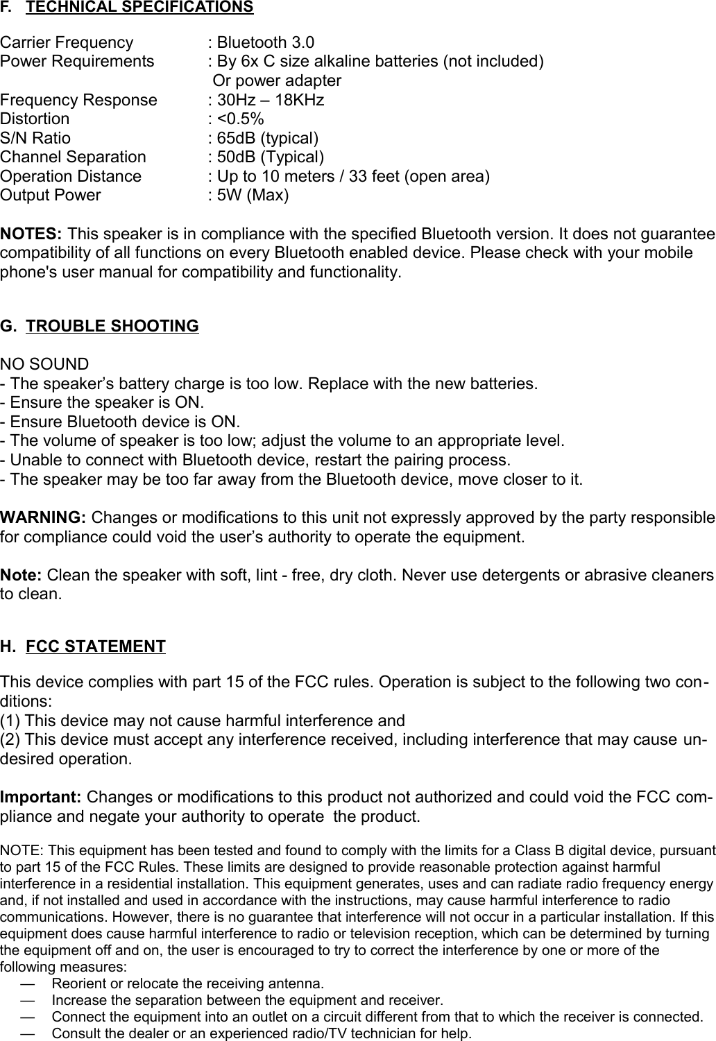 F. TECHNICAL SPECIFICATIONS   Carrier Frequency  : Bluetooth 3.0Power Requirements : By 6x C size alkaline batteries (not included) Or power adapter  Frequency Response : 30Hz – 18KHzDistortion  : &lt;0.5%S/N Ratio  : 65dB (typical)Channel Separation  : 50dB (Typical)Operation Distance  : Up to 10 meters / 33 feet (open area)Output Power  : 5W (Max)NOTES: This speaker is in compliance with the specified Bluetooth version. It does not guarantee compatibility of all functions on every Bluetooth enabled device. Please check with your mobile phone&apos;s user manual for compatibility and functionality.G. TROUBLE SHOOTING   NO SOUND- The speaker’s battery charge is too low. Replace with the new batteries.- Ensure the speaker is ON.- Ensure Bluetooth device is ON.- The volume of speaker is too low; adjust the volume to an appropriate level.- Unable to connect with Bluetooth device, restart the pairing process.- The speaker may be too far away from the Bluetooth device, move closer to it.WARNING: Changes or modifications to this unit not expressly approved by the party responsible for compliance could void the user’s authority to operate the equipment.Note: Clean the speaker with soft, lint - free, dry cloth. Never use detergents or abrasive cleaners to clean.H. FCC STATEMENT   This device complies with part 15 of the FCC rules. Operation is subject to the following two con-ditions:(1) This device may not cause harmful interference and (2) This device must accept any interference received, including interference that may cause un-desired operation.Important: Changes or modifications to this product not authorized and could void the FCC com-pliance and negate your authority to operate the product.NOTE: This equipment has been tested and found to comply with the limits for a Class B digital device, pursuant to part 15 of the FCC Rules. These limits are designed to provide reasonable protection against harmful interference in a residential installation. This equipment generates, uses and can radiate radio frequency energy and, if not installed and used in accordance with the instructions, may cause harmful interference to radio communications. However, there is no guarantee that interference will not occur in a particular installation. If this equipment does cause harmful interference to radio or television reception, which can be determined by turning the equipment off and on, the user is encouraged to try to correct the interference by one or more of the following measures:— Reorient or relocate the receiving antenna. — Increase the separation between the equipment and receiver. — Connect the equipment into an outlet on a circuit different from that to which the receiver is connected. — Consult the dealer or an experienced radio/TV technician for help.