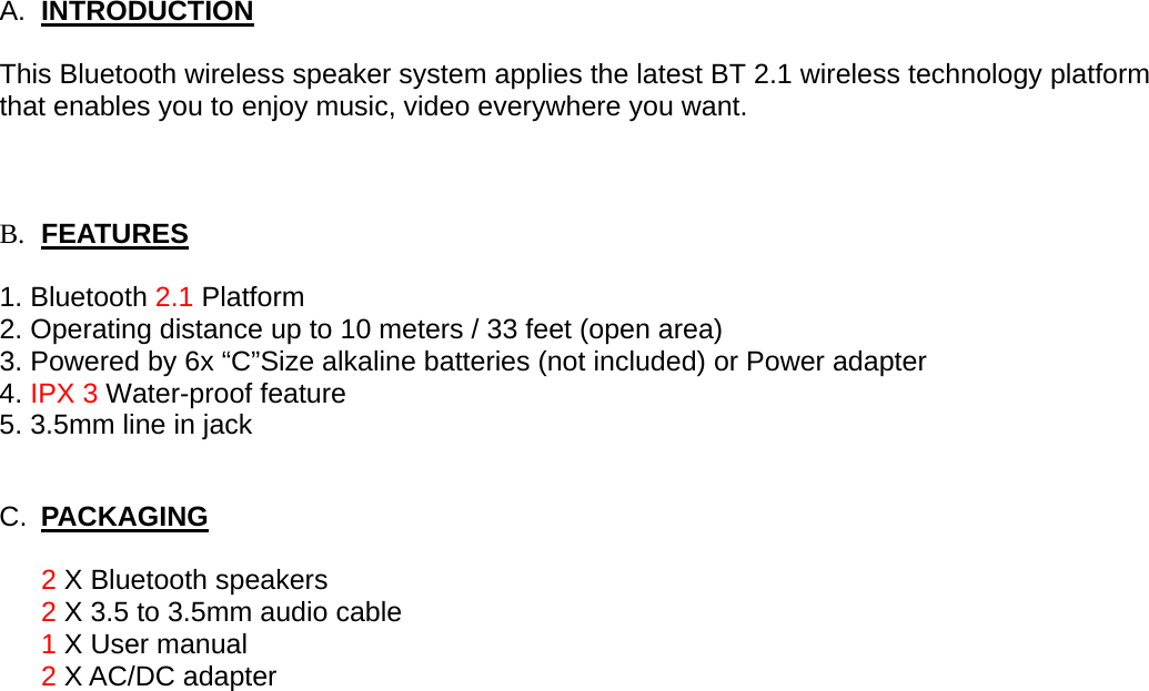 A.  INTRODUCTION  This Bluetooth wireless speaker system applies the latest BT 2.1 wireless technology platform that enables you to enjoy music, video everywhere you want.      B. FEATURES  1. Bluetooth 2.1 Platform 2. Operating distance up to 10 meters / 33 feet (open area) 3. Powered by 6x “C”Size alkaline batteries (not included) or Power adapter  4. IPX 3 Water-proof feature 5. 3.5mm line in jack  C.  PACKAGING  2 X Bluetooth speakers 2 X 3.5 to 3.5mm audio cable 1 X User manual 2 X AC/DC adapter 