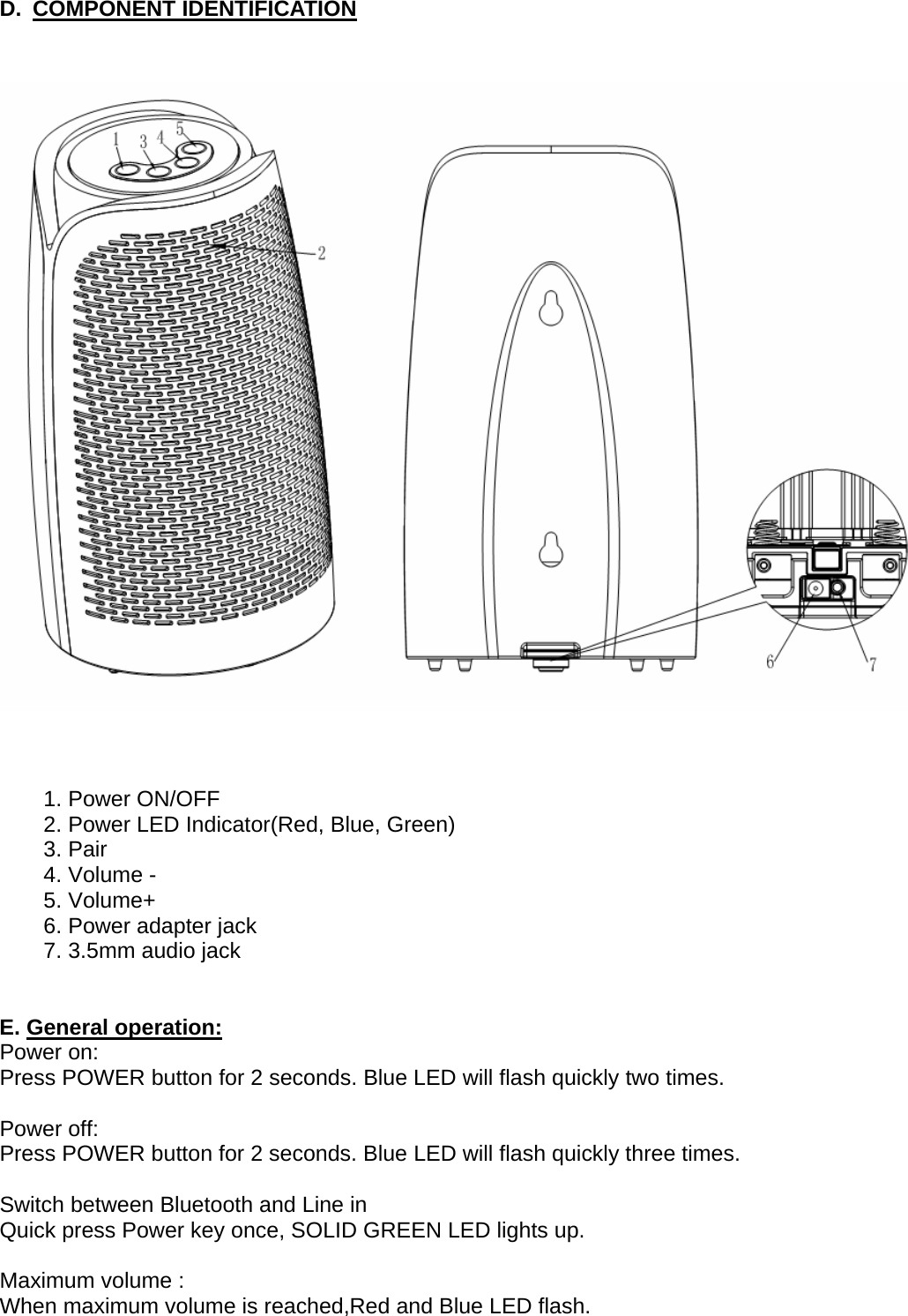 D. COMPONENT IDENTIFICATION        1. Power ON/OFF   2. Power LED Indicator(Red, Blue, Green) 3. Pair 4. Volume - 5. Volume+ 6. Power adapter jack 7. 3.5mm audio jack   E. General operation: Power on: Press POWER button for 2 seconds. Blue LED will flash quickly two times.  Power off: Press POWER button for 2 seconds. Blue LED will flash quickly three times.  Switch between Bluetooth and Line in Quick press Power key once, SOLID GREEN LED lights up.  Maximum volume : When maximum volume is reached,Red and Blue LED flash.  