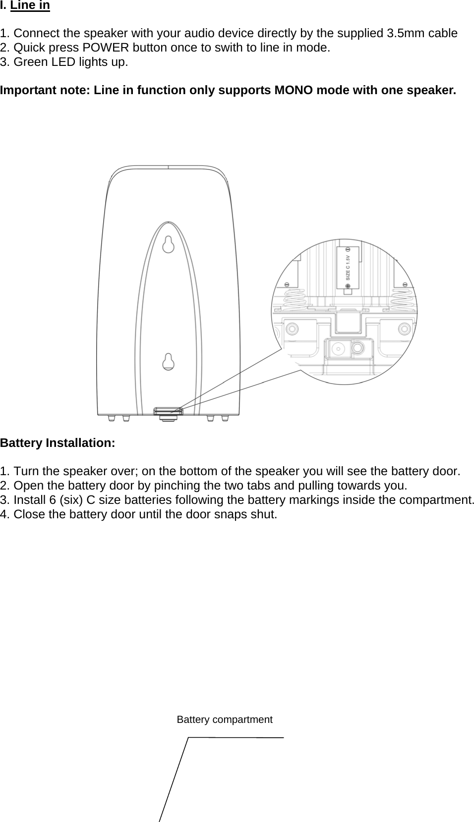 I. Line in  1. Connect the speaker with your audio device directly by the supplied 3.5mm cable 2. Quick press POWER button once to swith to line in mode. 3. Green LED lights up.  Important note: Line in function only supports MONO mode with one speaker.       Battery Installation:  1. Turn the speaker over; on the bottom of the speaker you will see the battery door. 2. Open the battery door by pinching the two tabs and pulling towards you. 3. Install 6 (six) C size batteries following the battery markings inside the compartment. 4. Close the battery door until the door snaps shut.                   Battery compartment 