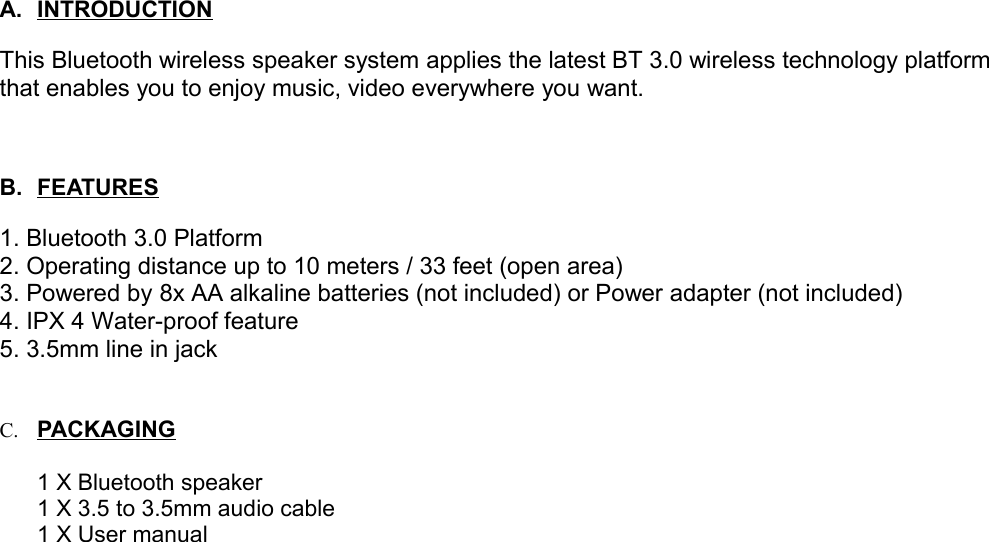 A. INTRODUCTION   This Bluetooth wireless speaker system applies the latest BT 3.0 wireless technology platform that enables you to enjoy music, video everywhere you want. B. FEATURES   1. Bluetooth 3.0 Platform2. Operating distance up to 10 meters / 33 feet (open area)3. Powered by 8x AA alkaline batteries (not included) or Power adapter (not included)4. IPX 4 Water-proof feature5. 3.5mm line in jackC. PA   C   K   AG   ING   1 X Bluetooth speaker1 X 3.5 to 3.5mm audio cable1 X User manual