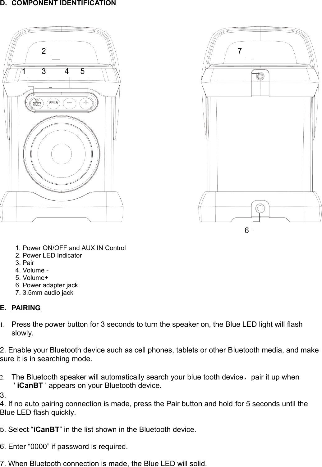 D. COMPONENT IDENTIFICATION   1. Power ON/OFF and AUX IN Control 2. Power LED Indicator3. Pair4. Volume -5. Volume+6. Power adapter jack7. 3.5mm audio jackE. PAIRING   1. Press the power button for 3 seconds to turn the speaker on, the Blue LED light will flash slowly.2. Enable your Bluetooth device such as cell phones, tablets or other Bluetooth media, and make sure it is in searching mode.2. The Bluetooth speaker will automatically search your blue tooth device，pair it up when &apos; iCanBT &apos; appears on your Bluetooth device.3.4. If no auto pairing connection is made, press the Pair button and hold for 5 seconds until the Blue LED flash quickly.5. Select “iCanBT” in the list shown in the Bluetooth device.6. Enter “0000” if password is required.7. When Bluetooth connection is made, the Blue LED will solid.123 4 567