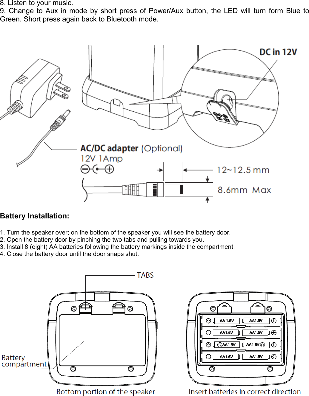 8. Listen to your music.9. Change to Aux in mode by short press of Power/Aux button, the LED will turn form Blue to Green. Short press again back to Bluetooth mode.Battery Installation:1. Turn the speaker over; on the bottom of the speaker you will see the battery door.2. Open the battery door by pinching the two tabs and pulling towards you.3. Install 8 (eight) AA batteries following the battery markings inside the compartment.4. Close the battery door until the door snaps shut.