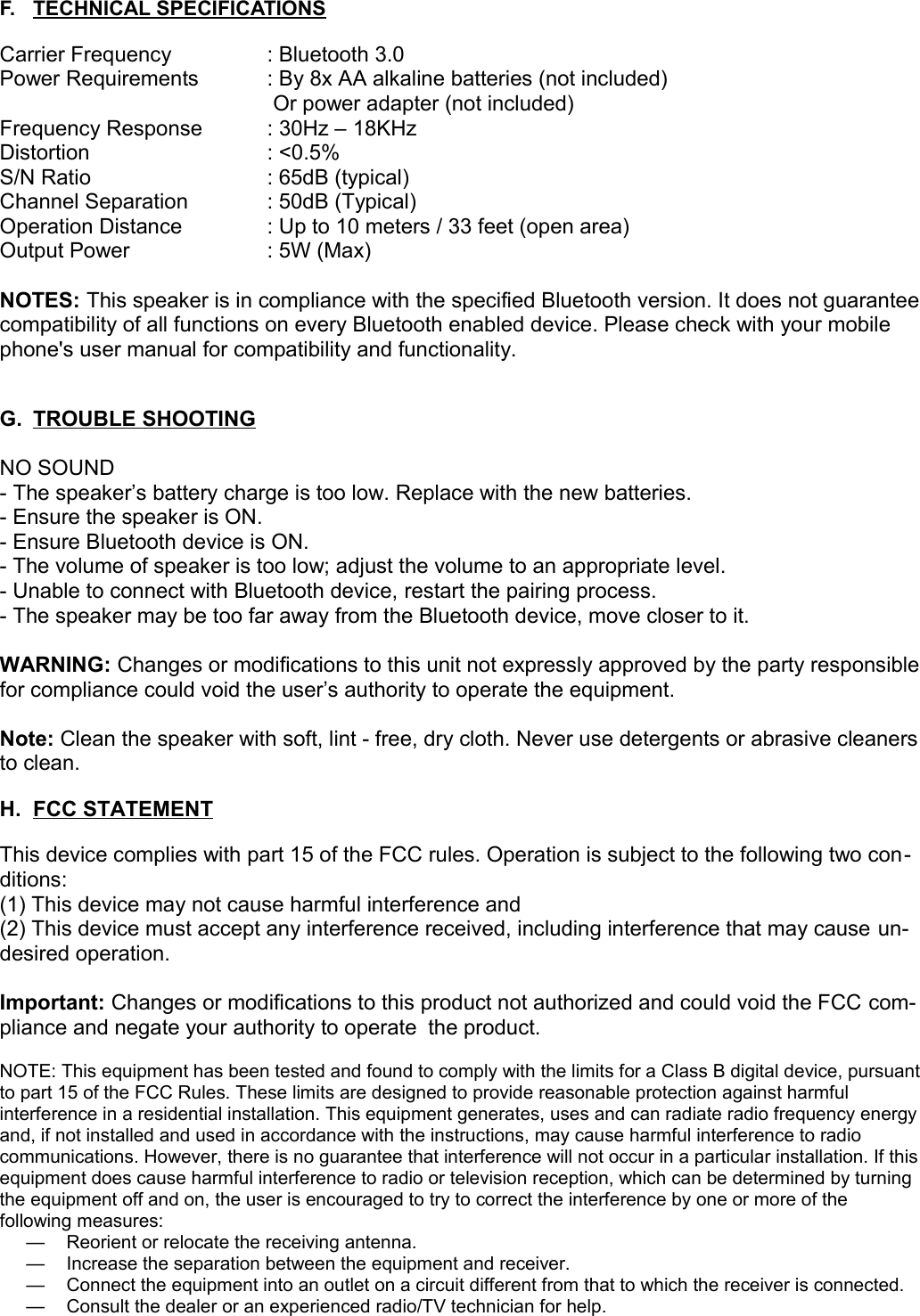 F. TECHNICAL SPECIFICATIONS   Carrier Frequency  : Bluetooth 3.0Power Requirements : By 8x AA alkaline batteries (not included) Or power adapter (not included) Frequency Response : 30Hz – 18KHzDistortion  : &lt;0.5%S/N Ratio  : 65dB (typical)Channel Separation  : 50dB (Typical)Operation Distance  : Up to 10 meters / 33 feet (open area)Output Power  : 5W (Max)NOTES: This speaker is in compliance with the specified Bluetooth version. It does not guarantee compatibility of all functions on every Bluetooth enabled device. Please check with your mobile phone&apos;s user manual for compatibility and functionality.G. TROUBLE SHOOTING   NO SOUND- The speaker’s battery charge is too low. Replace with the new batteries.- Ensure the speaker is ON.- Ensure Bluetooth device is ON.- The volume of speaker is too low; adjust the volume to an appropriate level.- Unable to connect with Bluetooth device, restart the pairing process.- The speaker may be too far away from the Bluetooth device, move closer to it.WARNING: Changes or modifications to this unit not expressly approved by the party responsible for compliance could void the user’s authority to operate the equipment.Note: Clean the speaker with soft, lint - free, dry cloth. Never use detergents or abrasive cleanersto clean.H. FCC STATEMENT   This device complies with part 15 of the FCC rules. Operation is subject to the following two con-ditions:(1) This device may not cause harmful interference and (2) This device must accept any interference received, including interference that may cause un-desired operation.Important: Changes or modifications to this product not authorized and could void the FCC com-pliance and negate your authority to operate the product.NOTE: This equipment has been tested and found to comply with the limits for a Class B digital device, pursuant to part 15 of the FCC Rules. These limits are designed to provide reasonable protection against harmful interference in a residential installation. This equipment generates, uses and can radiate radio frequency energy and, if not installed and used in accordance with the instructions, may cause harmful interference to radio communications. However, there is no guarantee that interference will not occur in a particular installation. If this equipment does cause harmful interference to radio or television reception, which can be determined by turning the equipment off and on, the user is encouraged to try to correct the interference by one or more of the following measures:— Reorient or relocate the receiving antenna. — Increase the separation between the equipment and receiver. — Connect the equipment into an outlet on a circuit different from that to which the receiver is connected. — Consult the dealer or an experienced radio/TV technician for help.