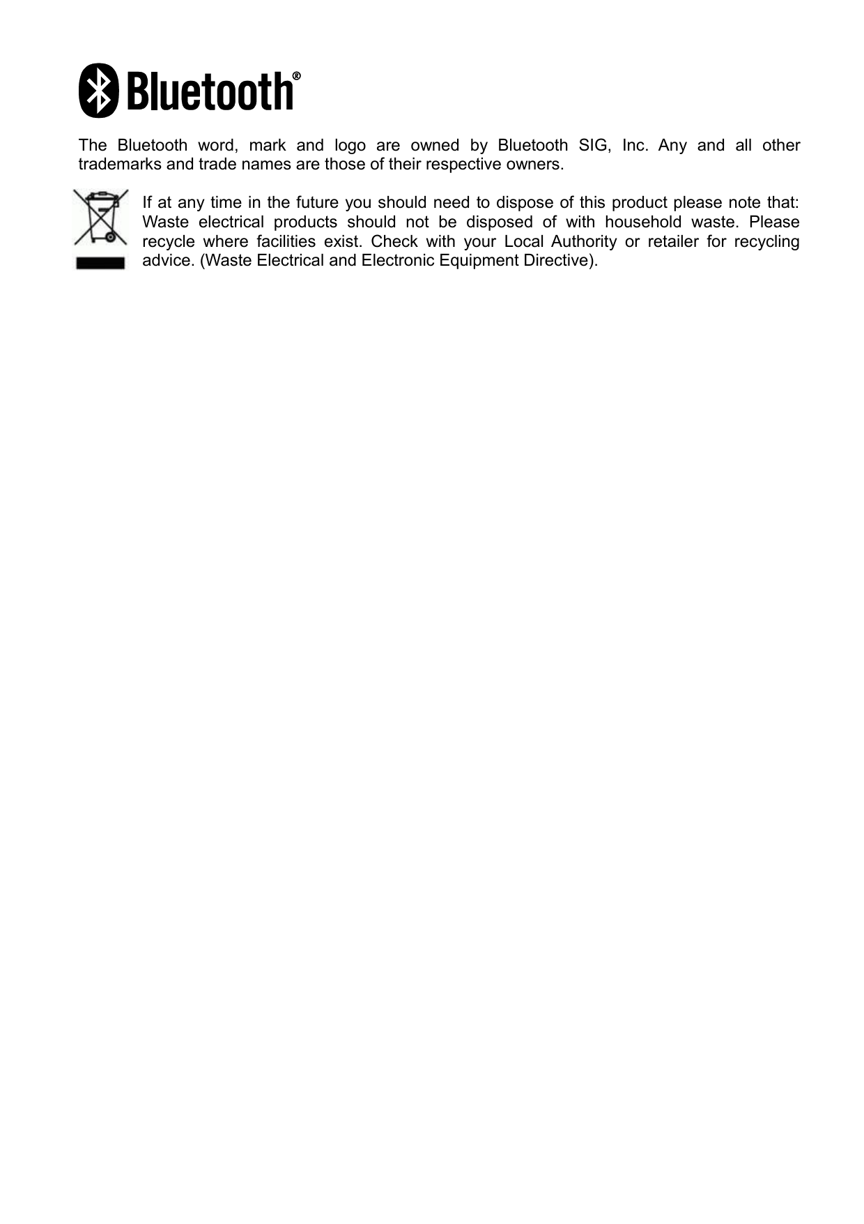 The   Bluetooth   word,   mark   and   logo   are   owned   by   Bluetooth   SIG,   Inc.   Any   and   all   other trademarks and trade names are those of their respective owners.If at any time in the future you should need to dispose of this product please note that: Waste  electrical   products   should   not   be   disposed   of   with   household   waste.   Please recycle where  facilities exist.  Check with  your Local Authority  or retailer  for recycling advice. (Waste Electrical and Electronic Equipment Directive).