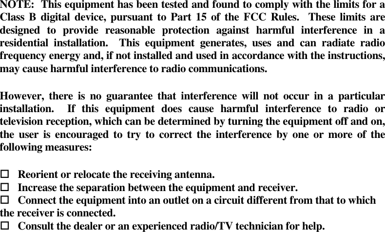 NOTE:  This equipment has been tested and found to comply with the limits for a Class B digital  device, pursuant to Part 15 of the FCC Rules.   These limits are designed  to  provide  reasonable  protection  against  harmful  interference  in  a residential  installation.    This  equipment  generates,  uses  and  can  radiate  radio frequency energy and, if not installed and used in accordance with the instructions, may cause harmful interference to radio communications.     However,  there  is  no  guarantee that  interference will  not  occur  in  a  particular installation.    If  this  equipment  does  cause  harmful  interference  to  radio  or television reception, which can be determined by turning the equipment off and on, the user is encouraged to  try to correct the  interference  by one  or more of the following measures:          Reorient or relocate the receiving antenna.      Increase the separation between the equipment and receiver.      Connect the equipment into an outlet on a circuit different from that to which the receiver is connected.      Consult the dealer or an experienced radio/TV technician for help.  