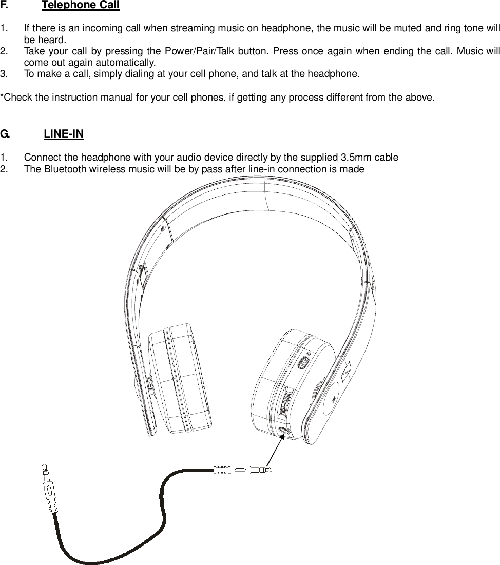 F.       Telephone Call1.  If there is an incoming call when streaming music on headphone, the music will be muted and ring tone willbe heard.2.  Take your call by pressing the Power/Pair/Talk button. Press once again when ending the call. Music willcome out again automatically.3.  To make a call, simply dialing at your cell phone, and talk at the headphone.*Check the instruction manual for your cell phones, if getting any process different from the above.G.      LINE-IN1.  Connect the headphone with your audio device directly by the supplied 3.5mm cable2.  The Bluetooth wireless music will be by pass after line-in connection is made