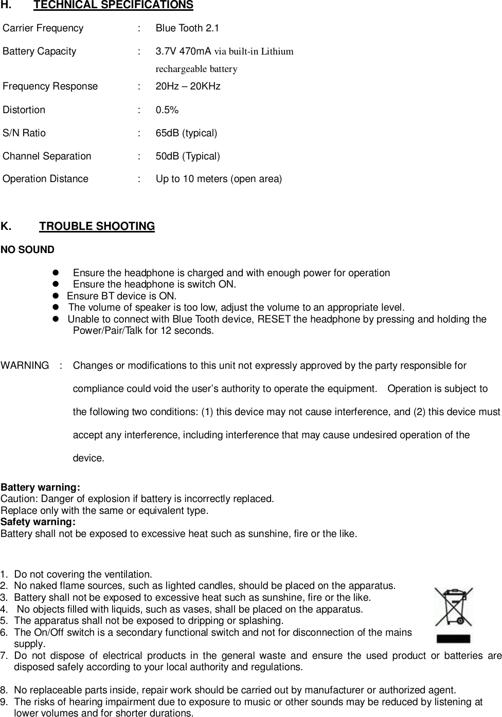 H.    TECHNICAL SPECIFICATIONSCarrier Frequency :  Blue Tooth 2.1Battery Capacity : 3.7V 470mA via built-in Lithiumrechargeable batteryFrequency Response:20Hz–20KHzDistortion : 0.5%S/N Ratio :  65dB (typical)Channel Separation :  50dB (Typical)Operation Distance:Up to 10 meters (open area)K.      TROUBLE SHOOTINGNO SOUND  Ensure the headphone is charged and with enough power for operation  Ensure the headphone is switch ON.  Ensure BT device is ON.  The volume of speaker is too low, adjust the volume to an appropriate level.  Unable to connect with Blue Tooth device, RESET the headphone by pressing and holding thePower/Pair/Talk for 12 seconds.WARNING   :  Changes or modifications to this unit not expressly approved by the party responsible forcompliance could void the user’s authority to operate the equipment.   Operation is subject tothe following two conditions: (1) this device may not cause interference, and (2) this device mustaccept any interference, including interference that may cause undesired operation of thedevice.Battery warning:Caution: Danger of explosion if battery is incorrectly replaced.Replace only with the same or equivalent type.Safety warning:Battery shall not be exposed to excessive heat such as sunshine, fire or the like.1.  Do not covering the ventilation.2.  No naked flame sources, such as lighted candles, should be placed on the apparatus.3.  Battery shall not be exposed to excessive heat such as sunshine, fire or the like.4.   No objects filled with liquids, such as vases, shall be placed on the apparatus.5.  The apparatus shall not be exposed to dripping or splashing.6.  The On/Off switch is a secondary functional switch and not for disconnection of the mainssupply.7. Do not dispose of electrical products in the general waste and ensure the used product or batteries aredisposed safely according to your local authority and regulations.8.  No replaceable parts inside, repair work should be carried out by manufacturer or authorized agent.9.  The risks of hearing impairment due to exposure to music or other sounds may be reduced by listening atlower volumes and for shorter durations.