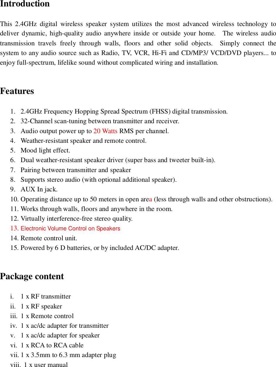 IntroductionThis 2.4GHz digital wireless speaker system utilizes the most advanced wireless technology todeliver dynamic, high-quality audio anywhere inside or outside your home.  The wireless audiotransmission travels freely through walls, floors and other solid objects.  Simply connect thesystem to any audio source such as Radio, TV, VCR, Hi-Fi and CD/MP3/ VCD/DVD players... toenjoy full-spectrum, lifelike sound without complicated wiring and installation.Features1. 2.4GHz Frequency Hopping Spread Spectrum (FHSS) digital transmission.2. 32-Channel scan-tuning between transmitter and receiver.3. Audio output power up to 20 Watts RMS per channel.4. Weather-resistant speaker and remote control.5. Mood light effect.6. Dual weather-resistant speaker driver (super bass and tweeter built-in).7. Pairing between transmitter and speaker8. Supports stereo audio (with optional additional speaker).9. AUX In jack.10. Operating distance up to 50 meters in open area (less through walls and other obstructions).11. Works through walls, floors and anywhere in the room.12. Virtually interference-free stereo quality.13. Electronic Volume Control on Speakers14. Remote control unit.15. Powered by 6 D batteries, or by included AC/DC adapter.Package contenti. 1 x RF transmitterii. 1 x RF speakeriii. 1 x Remote controliv. 1 x ac/dc adapter for transmitterv. 1 x ac/dc adapter for speakervi. 1 x RCA to RCA cablevii. 1 x 3.5mm to 6.3 mm adapter plugviii. 1 x user manual